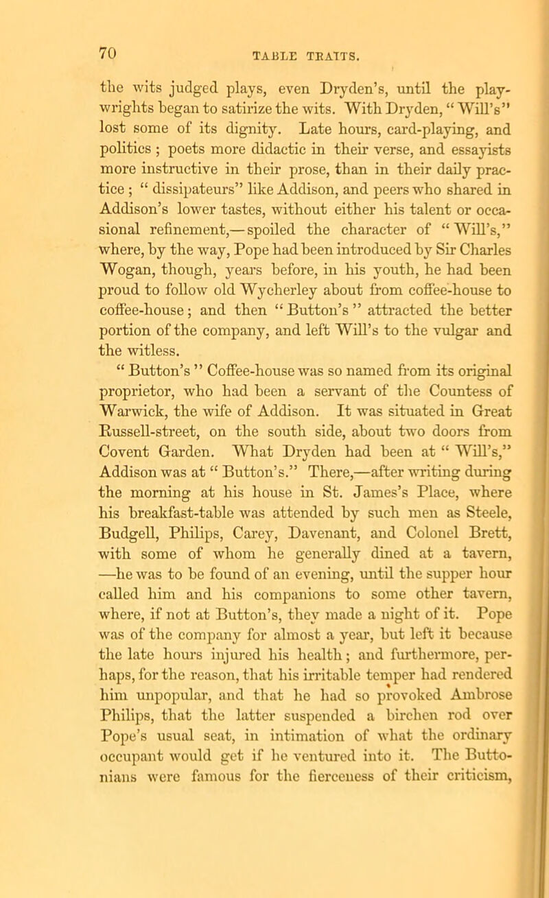 the wits judged plays, even Dryden’s, until the play- wrights began to satirize the wits. With Dryden, “ Will’s” lost some of its dignity. Late hours, card-playing, and polities ; poets more didactic in their verse, and essayists more instructive in their prose, than in their daily prac- tice ; “ dissipateurs” like Addison, and peers who shared in Addison’s lower tastes, without either his talent or occa- sional refinement,— spoiled the character of “Will’s,” where, hy the way, Pope had been introduced by Sir Charles Wogan, though, years before, in his youth, he had been proud to follow old Wycherley about from coffee-house to coffee-house; and then “ Button’s ” attracted the better portion of the company, and left Will’s to the vulgar and the witless. “ Button’s ” Coffee-house was so named from its original proprietor, who had been a servant of the Countess of Warwick, the wife of Addison. It was situated in Great Bussell-street, on the south side, about two doors from Covent Garden. What Dryden had been at “ Will’s,” Addison was at “ Button’s.” There,—after writing during the morning at his house in St. James’s Place, where his breakfast-table was attended by such men as Steele, Budgell, Philips, Carey, Davenant, and Colonel Brett, with some of whom he generally dined at a tavern, —he was to be found of an evening, until the supper hour called him and his companions to some other tavern, where, if not at Button’s, they made a night of it. Pope was of the company for almost a year, but left it because the late hours injured his health; and furthermore, per- haps, for the reason, that his irritable temper had rendered him unpopular, and that he had so provoked Ambrose Philips, that the latter suspended a birchen rod over Pope’s usual seat, in intimation of what the ordinary occupant would get if he ventured into it. The Butto- nians were famous for the fierceness of their criticism,