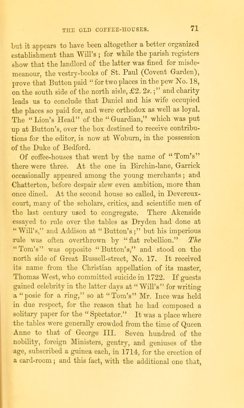 but it appears to liave been altogether a better organized establishment than Will’s ; for while the parish registers show that the landlord of the latter was fined for misde- meanour, the vestry-books of St. Paul (Covent Garden), prove that Button paid “ for two places in the pew No. 18, on the south side of the north aisle, £2. 2s.and charity leads us to conclude that Daniel and his wife occupied the places so paid for, and were orthodox as well as loyal. The “Lion’s Head” of the “Guardian,” which was put up at Button’s, over the box destined to receive contribu- tions for the editor, is now at Woburn, in the possession of the Duke of Bedford. Of coffee-houses that went by the name of “ Tom’s” there were three. At the one in Birchin-lane, Garrick occasionally appeared among the young merchants; and Chatterton, before despair slew even ambition, more than once dined. At the second house so called, in Devereux- court, many of the scholars, critics, and scientific men of the last century used to congregate. There Akenside essayed to rule over the tables as Dryden had done at “Will’s,” and Addison at “Button’s;” but his imperious rule was often overthrown by “flat rebellion.” The “Tom’s” was opposite “Button’s,” and stood on the north side of Great Bussell-street, No. 17. It received its name from the Christian appellation of its master, Thomas West, who committed suicide in 1722. If guests gained celebrity in the latter days at “ Will’s” for writing a “posie for a ring,” so at “Tom’s” Mr. Ince was held in due respect, for the reason that he had composed a solitary paper for the “ Spectator.” It was a place where the tables were generally crowded from the time of Queen Anne to that of George III. Seven hundred of the nobility, foreign Ministers, gentry, and geniuses of the age, subscribed a guinea each, in 1714, for the erection of a card-room; and this fact, with the additional one that,
