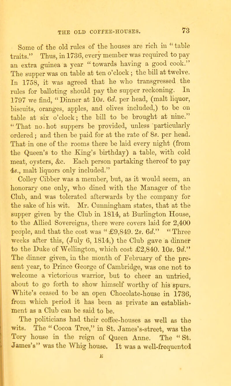 Some of the old rules of the houses are rich in “ table traits.” Thus, in 1736, every member was required to pay an extra guinea a year “towards having a good cook.” The supper was on table at ten o’clock ; the bill at twelve. In 1758, it was agreed that he who transgressed the rules for balloting should pay the supper reckoning. In 1797 we find, “Dinner at 10s. 6d. per head, (malt liquor, biscuits, oranges, apples, and olives included,) to be on table at six o’clock; the bill to be brought at nine.” “That no.hot suppers be provided, unless particularly ordered; and then be paid for at the rate of 8s. per head. That in one of the rooms there be laid every night (from the Queen’s to the King’s birthday) a table, with cold meat, oysters, &c. Each person partaking thereof to pay 4s., malt liquors only included.” Colley Cibber was a member, but, as it would seem, an honorary one only, who dined with the Manager of the Club, and was tolerated afterwards by the company for the sake of his wit. Mr. Cunningham states, that at the supper given by the Club in 1814, at Burlington House, to the Allied Sovereigns, there were covers laid for 2,400 people, and that the cost was “ £9,849. 2s. 6^.” “ Three weeks after this, (July 6, 1814,) the Club gave a dinner to the Duke of Wellington, which cost £2,840. 10s. 9d.” The dinner given, in the month of February of the pre- sent year, to Prince George of Cambridge, was one not to welcome a victorious warrior, but to cheer an untried, about to go forth to show himself worthy of his spurs. White’s ceased to be an open Chocolate-house in 1736, from which period it has been as private an establish- ment as a Club can be said to be. The politicians had their coffee-houses as well as the wits. The “Cocoa Tree,” in St. James’s-street, was the Tory house in the reign of Queen Anne. The “St. James’s” was the Whig house. It was a well-frequented