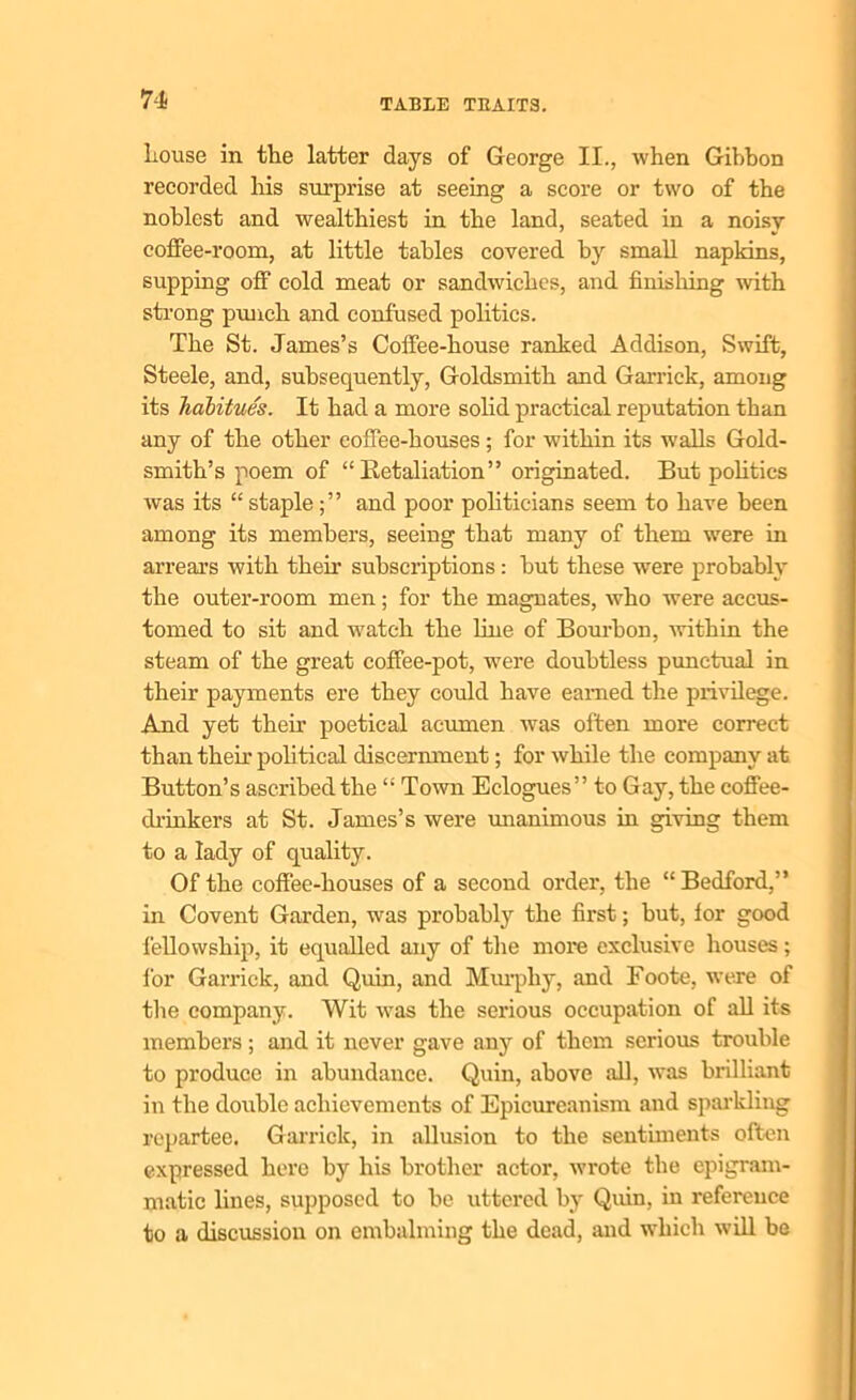Louse in the latter days of George II., when Gibbon recorded his surprise at seeing a score or two of the noblest and wealthiest in the land, seated in a noisy coffee-room, at little tables covered by small napkins, supping off cold meat or sandwiches, and finishing with strong punch and confused politics. The St. James’s Coffee-house ranked Addison, Swift, Steele, and, subsequently, Goldsmith and Garrick, among its habitues. It had a more solid practical reputation than any of the other coffee-houses; for within its walls Gold- smith’s poem of “ Retaliation” originated. But politics was its “ stapleand poor politicians seem to have been among its members, seeing that many of them were in arrears with then subscriptions : but these were probably the outer-room men; for the magnates, who were accus- tomed to sit and watch the line of Bourbon, within the steam of the great coffee-pot, were doubtless punctual in their payments ere they could have earned the privilege. And yet their poetical acumen was often more correct than their political discernment; for while the company at Button’s ascribed the “ Town Eclogues” to Gay, the coffee- drinkers at St. James’s were unanimous in giving them to a lady of quality. Of the coffee-houses of a second order, the “ Bedford,” in Covent Garden, was probably the first; but, for good fellowship, it equalled any of the more exclusive houses; for Garrick, and Quin, and Murphy, and Foote, were of the company. Wit was the serious occupation of all its members; and it never gave any of them serious trouble to produce in abundance. Quin, above all, was brilliant in the double achievements of Epicureanism and sparkling repartee. Garrick, in allusion to the sentiments often expressed here by his brother actor, wrote the epigram- matic lines, supposed to be uttered by Quin, in reference to a discussion on embalming the dead, and which will be