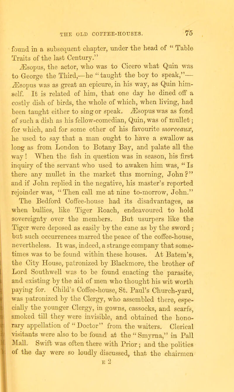 found in a subsequent chapter, under the head of “ Table Traits of the last Century.” iEsopus, the actor, -who was to Cicero what Quin was to George the Third,—he “taught the hoy to speak,”— iEsopus was as great an epicure, in his way, as Quin him- self. It is related of him, that one day he dined off a costly dish of birds, the whole of which, when living, had been taught either to sing or speak. iEsopus was as fond of such a dish as his fellow-comedian, Quin, was of mullet; for which, and for some other of his favourite viorceanx, he used to say that a man ought to have a swallow as long as from London to Botany Bay, and palate all the way ! When the fish in question was in season, his first inquiry of the servant who used to awaken him was, “ Is there any mullet in the market this morning, John?” and if John replied in the negative, his master’s reported rejoinder was, “Then call me at nine to-morrow, John.” The Bedford Coffee-house had its disadvantages, as when bullies, like Tiger Roach, endeavoured to hold sovereignty over the members. But usurpers like the Tiger were deposed as easily by the cane as by the sword ; but such occurrences marred the peace of the coffee-house, nevertheless. It was, indeed, a strange company that some- times was to be found within these houses. At Batem’s, the City House, patronized by Blackmore, the brother of Lord Southwell was to be found enacting the parasite, and existing by the aid of men who thought his wit worth paying for. Child’s Coffee-house, St. Paul’s Church-yard, was patronized by the Clergy, who assembled there, espe- cially the younger Clergy, in gowns, cassocks, and scarfs, smoked till they were invisible, and obtained the hono- rary appellation of “Doctor” from the waiters. Clerical visitants were also to be found at the “ Smyrna,” in Pall Mall. Swift was often there with Prior ; and the politics of the day were so loudly discussed, that the chairmen