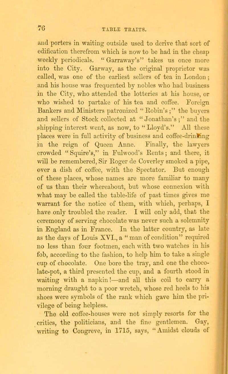 and porters in waiting outside used to derive that sort of edification therefrom, which is now to be had in the cheap weekly periodicals. “ Garraway’s” takes us once more into the City. Garway, as the original proprietor was called, was one of the earliest sellers of tea in London; and his house was frequented by nobles who had business in the City, who attended the lotteries at his house, or who wished to partake of his tea and coffee. Foreign Bankers and Ministers patronized “ Robin’s ;” the buyers and sellers of Stock collected at “Jonathan’s;” and the shipping interest went, as now, to “Lloyd’s.” All these places were in full activity of business and coffee-drinfcing in the reign of Queen Anne. Finally, the lawyers crowded “Squire’s,” in Fulwood’s Rents; and there, it will be remembered, Sir Roger de Coverley smoked a pipe, over a dish of coffee, with the Spectator. But enough of these places, whose names are more familiar to many of us than their whereabout, but whose connexion with what may be called the table-life of past times gives me warrant for the notice of them, with which, perhaps, I have only troubled the reader. I will only add, that the ceremony of serving chocolate was never such a solemnity in England as in France. In the latter country, as late as the days of Louis XVI., a “ man of condition” required no less than four footmen, each with two watches in his fob, according to the fashion, to help him to take a single cup of chocolate. One bore the tray, and one the clioco- late-pot, a third presented the cup, and a fourth stood in waiting with a napkin!—and all this coil to carry a morning draught to a poor wretch, whose red heels to his shoes were symbols of the rank which gave him the pri- vilege of being helpless. The old coffee-houses were not simply resorts for the critics, the politicians, and the fine gentlemen. Gay, writing to Congreve, in 1715, says, “Amidst clouds of
