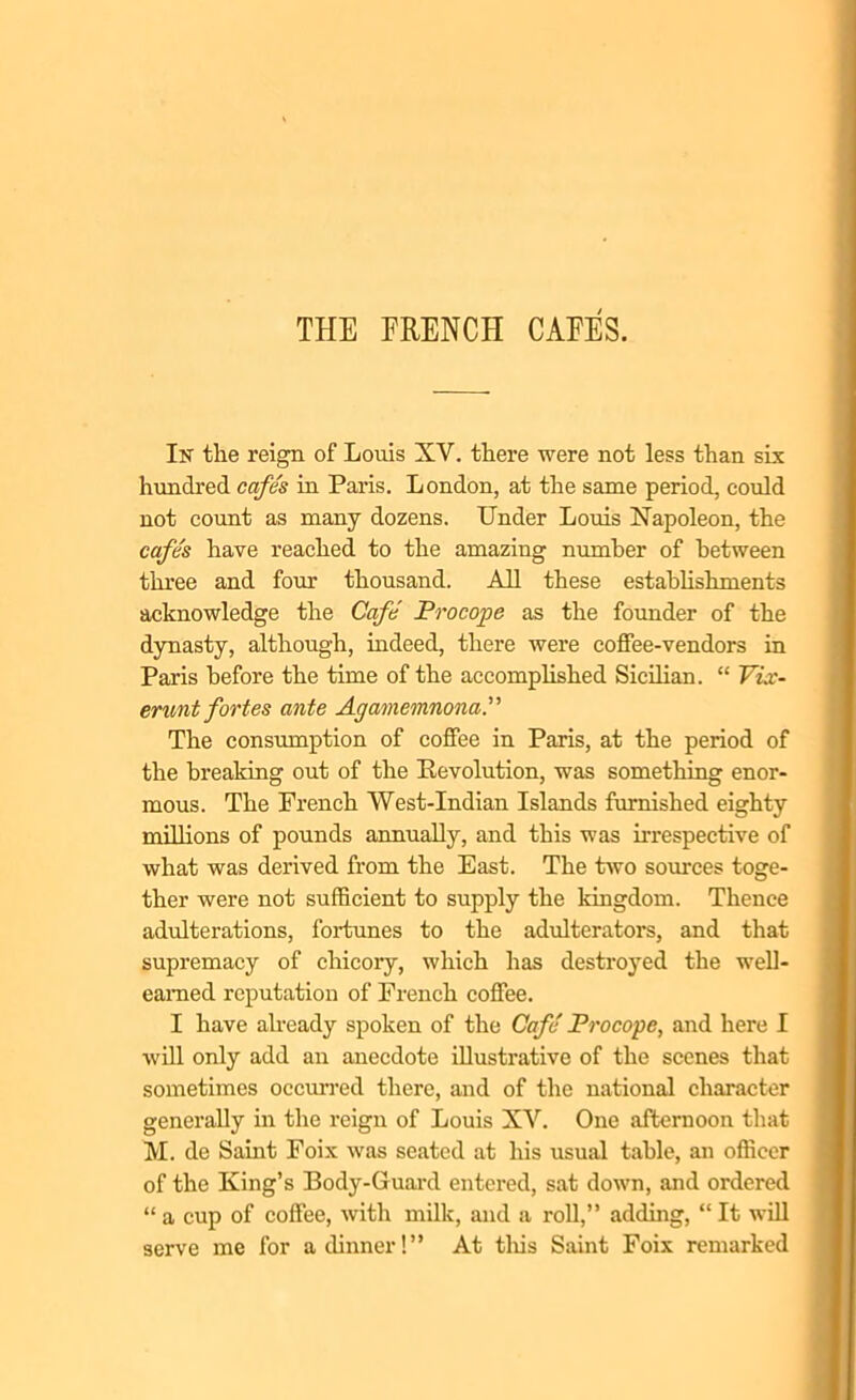 THE FRENCH CAEES. In the reign of Louis XV. there were not less than six hundred cafes in Paris. London, at the same period, could not count as many dozens. Under Louis Napoleon, the cafe's have reached to the amazing number of between three and four thousand. All these establishments acknowledge the Cafe Procope as the founder of the dynasty, although, indeed, there were coffee-vendors in Paris before the time of the accomplished Sicilian. “ Vix- erunt fortes ante Agamemnona.” The consumption of coffee in Paris, at the period of the breaking out of the Revolution, was something enor- mous. The French West-Indian Islands furnished eighty millions of pounds annually, and this was irrespective of what was derived from the East. The two sources toge- ther were not sufficient to supply the kingdom. Thence adulterations, fortunes to the adulterators, and that supremacy of chicory, which has destroyed the well- earned reputation of French coffee. I have already spoken of the Cafe Procope, and here I will only add an anecdote illustrative of the scenes that sometimes occurred there, and of the national character generally in the reign of Louis XV. One afternoon that M. de Saint Foix was seated at his usual table, an officer of the King’s Body-Guard entered, sat down, and ordered “ a cup of coffee, with milk, and a roll,” adding, “ It will serve me for a dinner!” At this Saint Foix remarked