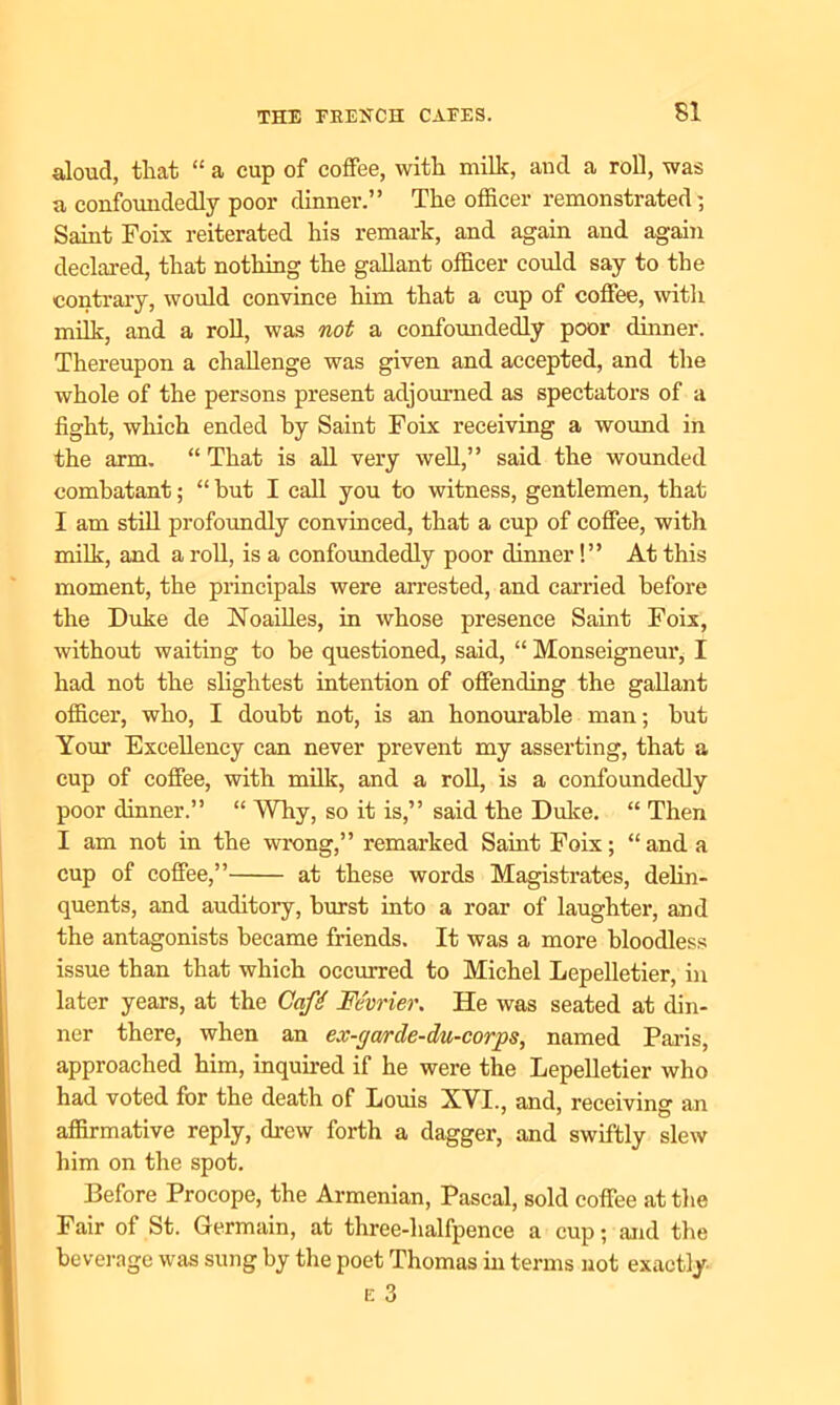 aloud, that “ a cup of coffee, with milk, and a roll, was a confoundedly poor dinner.” The officer remonstrated-, Saint Foix reiterated his remark, and again and again declared, that nothing the gallant officer could say to the contrary, would convince him that a cup of coffee, with milk, and a roll, was not a confoundedly poor dinner. Thereupon a challenge was given and accepted, and the whole of the persons present adjourned as spectators of a fight, which ended by Saint Foix receiving a wound in the arm. “ That is all very well,” said the wounded combatant; “ hut I call you to witness, gentlemen, that I am still profoundly convinced, that a cup of coffee, with milk, and a roll, is a confoundedly poor dinner!” At this moment, the principals were arrested, and carried before the Duke de Noailles, in whose presence Saint Foix, without waiting to be questioned, said, “ Monseigneur, I had not the slightest intention of offending the gallant officer, who, I doubt not, is an honourable man; hut Your Excellency can never prevent my asserting, that a cup of coffee, with milk, and a roll, is a confoundedly poor dinner.” “ Why, so it is,” said the Duke. “ Then I am not in the wrong,” remarked Saint Foix; “ and a cup of coffee,” at these words Magistrates, delin- quents, and auditory, hurst into a roar of laughter, and the antagonists became friends. It was a more bloodless issue than that which occurred to Michel Lepelletier, in later years, at the Gafi Mvrier. He was seated at din- ner there, when an ex-gar de-du-corps, named Paris, approached him, inquired if he were the Lepelletier who had voted for the death of Louis XVI., and, receiving an affirmative reply, drew forth a dagger, and swiftly slew him on the spot. Before Procope, the Armenian, Pascal, sold coffee at the Fair of St. Germain, at three-halfpence a cup; and the beverage was sung by the poet Thomas in terms not exactly E 3