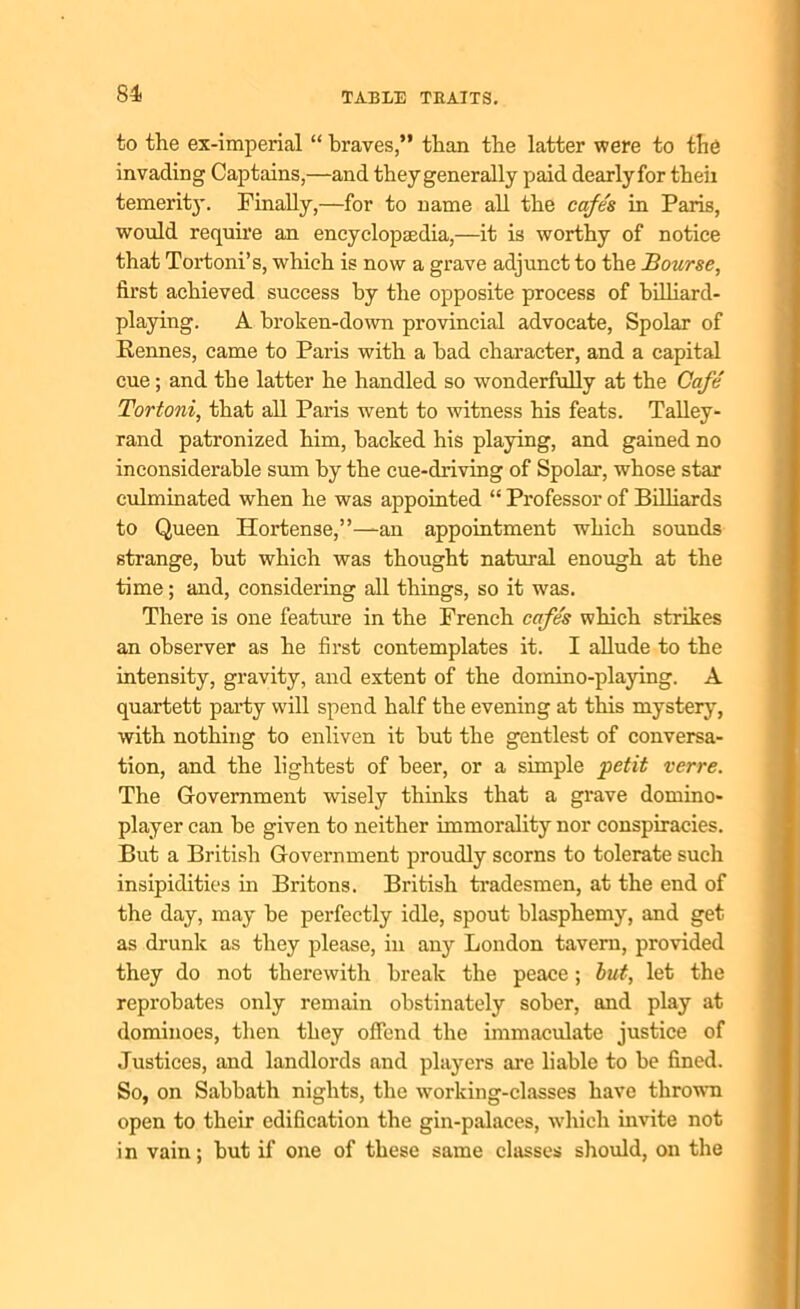to the ex-imperial “ braves,” than the latter were to the invading Captains,—and they generally paid dearlyfor theii temerity. Finally,—for to name all the cafes in Paris, would require an encyclopaedia,—it is worthy of notice that Tortoni’s, which is now a grave adjunct to the Bourse, first achieved success by the opposite process of billiard- playing. A broken-down provincial advocate, Spolar of Rennes, came to Paris with a had character, and a capital cue; and the latter he handled so wonderfully at the Cafe Tortoni, that all Paris went to witness his feats. Talley- rand patronized him, hacked his playing, and gained no inconsiderable sum by the cue-driving of Spolar, whose star culminated when he was appointed “ Professor of Billiards to Queen Hortense,”—an appointment which sounds strange, hut which was thought natural enough at the time; and, considering all things, so it was. There is one feature in the French cafes which strikes an observer as he first contemplates it. I allude to the intensity, gravity, and extent of the domino-playing. A quartett party will spend half the evening at this mystery, with nothing to enliven it hut the gentlest of conversa- tion, and the lightest of beer, or a simple petit verre. The Government wisely thinks that a grave domino- player can he given to neither immorality nor conspiracies. But a British Government proudly scorns to tolerate such insipidities in Britons. British tradesmen, at the end of the day, may he perfectly idle, spout blasphemy, and get as drunk as they please, in any London tavern, provided they do not therewith break the peace; but, let the reprobates only remain obstinately sober, and play at dominoes, then they offend the immaculate justice of Justices, and landlords and players are liable to be fined. So, on Sabbath nights, the working-classes have thrown open to their edification the gin-palaces, which invite not in vain; but if one of these same classes should, on the