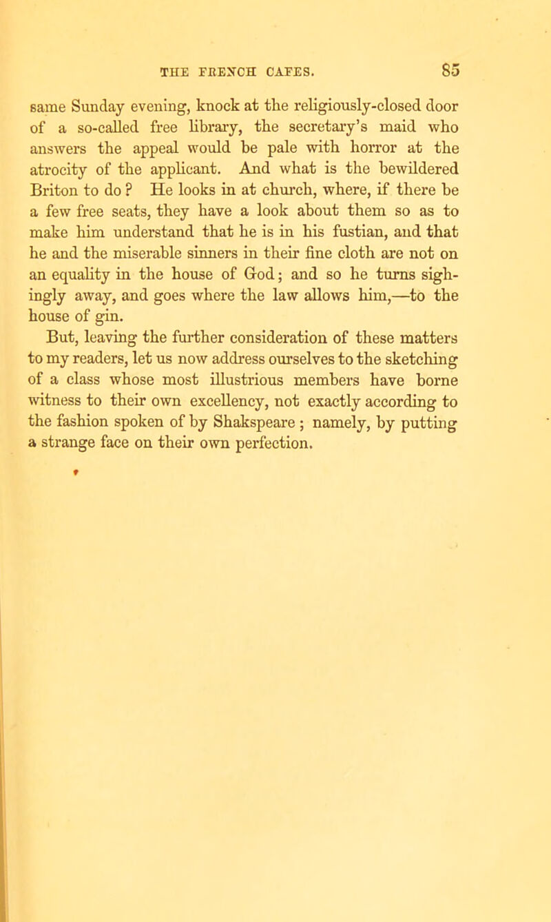 same Sunday evening, knock at the religiously-closed door of a so-called free library, the secretary’s maid who answers the appeal would be pale with horror at the atrocity of the applicant. And what is the bewildered Briton to do ? He looks in at church, where, if there be a few free seats, they have a look about them so as to make him understand that he is in his fustian, and that he and the miserable sinners in their fine cloth are not on an equality in the house of God; and so he turns sigh- ingly away, and goes where the law allows him,—to the house of gin. But, leaving the further consideration of these matters to my readers, let us now address ourselves to the sketching of a class whose most illustrious members have borne witness to their own excellency, not exactly according to the fashion spoken of by Shakspeare ; namely, by putting a strange face on their own perfection.