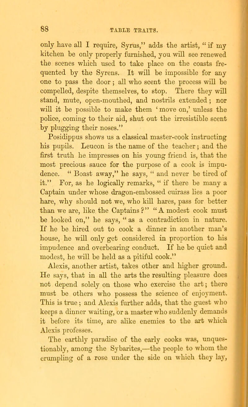 only have all I require, Syrus,” adds the artist, “if my kitchen be only properly furnished, you will see renewed the scenes which used to take place on the coasts fre- quented by the Syrens. It will be impossible for any one to pass the door; all who scent the process will be compelled, despite themselves, to stop. There they will stand, mute, open-mouthed, and nostrils extended; nor will it be possible to make them ‘ move on,’ unless the police, coming to their aid, shut out the irresistible scent by plugging their noses.” Posidippus shows us a classical master-cook instructing his pupils. Leucon is the name of the teacher; and the first truth he impresses on his young friend is, that the most precious sauce for the purpose of a cook is impu- dence. “ Boast away,” he says, “ and never be tired of it.” For, as he logically remarks, “ if there be many a Captain under whose dragon-embossed cuirass lies a poor hare, why should not we, who kill hares, pass for better than we are, like the Captains?” “A modest cook must be looked on,” he says, “as a contradiction in nature. If he be hired out to cook a dinner in another man’s house, he will only get considered in proportion to his impudence and overbearing conduct. If he be quiet and modest, he will be held as a pitiful cook.” Alexis, another artist, takes other and higher ground. He says, that in all the arts the resulting pleasure does not depend solely on those who exercise the art; there must be others who possess the science of enjoyment. This is true; and Alexis further adds, that the guest who keeps a dinner waiting, or a master who suddenly demands it before its time, arc alike enemies to the art which Alexis professes. The earthly paradise of the early cooks was, unques- tionably, among the Sybarites,—the people to whom the crumpling of a rose under the side on which they lay,