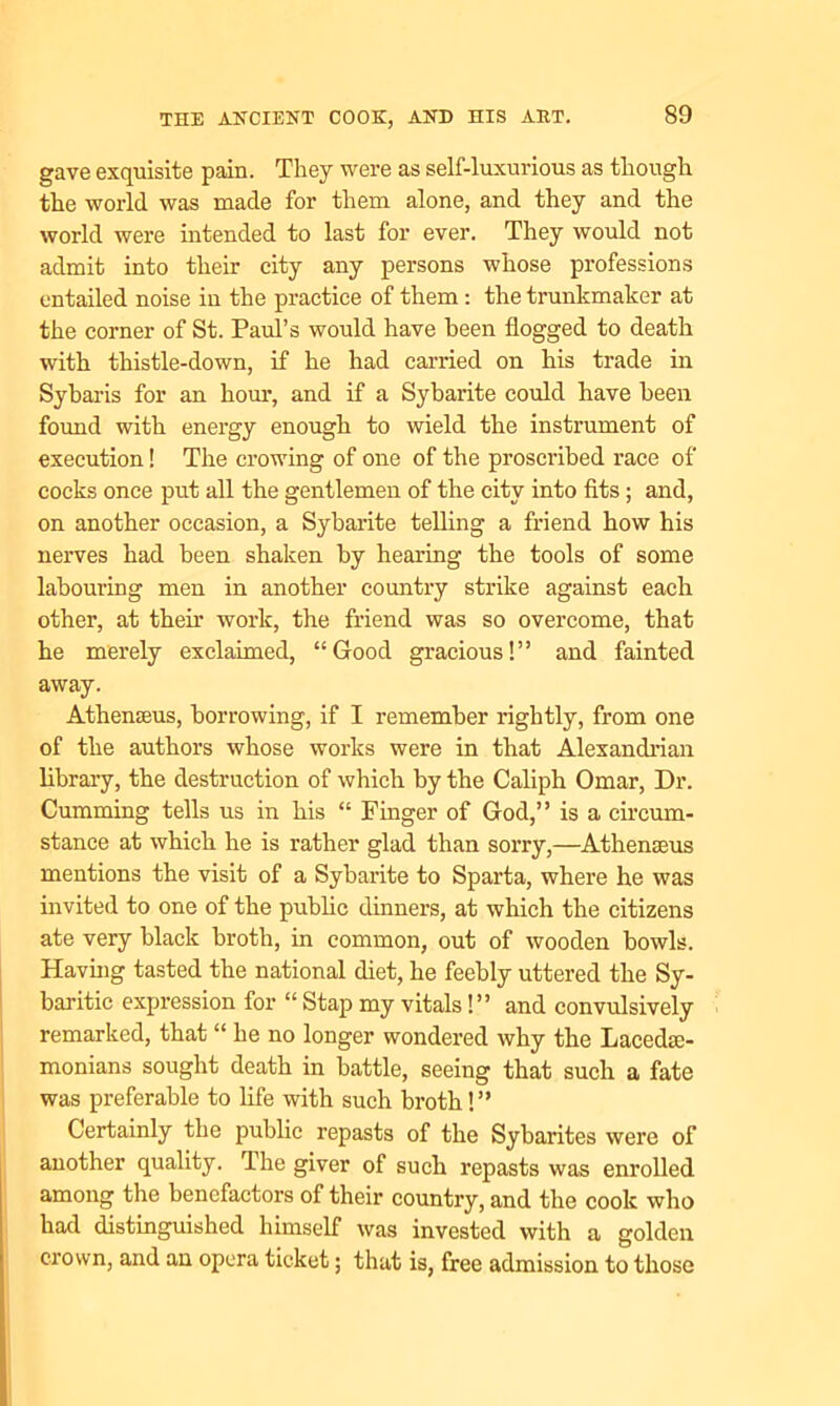 gave exquisite pain. They were as self-luxurious as though the world was made for them alone, and they and the world were intended to last for ever. They would not admit into their city any persons whose professions entailed noise in the practice of them: the trunkmaker at the corner of St. Paul’s would have been flogged to death with thistle-down, if he had carried on his trade in Sybaris for an horn*, and if a Sybarite could have been found with energy enough to wield the instrument of execution! The crowing of one of the proscribed race of cocks once put all the gentlemen of the city into fits ; and, on another occasion, a Sybarite telling a friend how his nerves had been shaken by hearing the tools of some labouring men in another country strike against each other, at their work, the friend was so overcome, that he merely exclaimed, “Good gracious!” and fainted away. Athenacus, borrowing, if I remember rightly, from one of the authors whose works were in that Alexandrian library, the destruction of which by the Caliph Omar, Dr. Cumming tells us in his “ Finger of God,” is a circum- stance at which he is rather glad than sorry,—Athenseus mentions the visit of a Sybarite to Sparta, where he was invited to one of the public dinners, at which the citizens ate very black broth, in common, out of wooden bowls. Having tasted the national diet, he feebly uttered the Sy- baritic expression for “ Stap my vitals!” and convulsively remarked, that “ he no longer wondered why the Lacedae- monians sought death in battle, seeing that such a fate was preferable to life with such broth!” Certainly the public repasts of the Sybarites were of another quality. Ihe giver of such repasts was enrolled among the benefactors of their country, and the cook who had distinguished himself was invested with a golden crown, and an opera ticket; that is, free admission to those