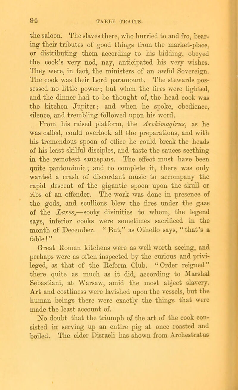 the saloon. The slaves there, who hurried to and fro, hear- ing their tributes of good things from the market-place, or distributing them according to his bidding, obeyed the cook’s very nod, nay, anticipated his very wishes. They were, in fact, the ministers of an awful Sovereign. The cook was their Lord paramount. The stewards pos- sessed no little power; hut when the fires were lighted, and the dinner had to he thought of, the head cook was the kitchen Jupiter; and when he spoke, obedience, silence, and trembling followed upon his word. From his raised platform, the Archimagirus, as he was called, could overlook all the preparations, and with his tremendous spoon of office he could break the heads of his least skilful disciples, and taste the sauces seething in the remotest saucepans. The effect must have been quite pantomimic; and to complete it, there was only wanted a crash of discordant music to accompany the rapid descent of the gigantic spoon upon the skull or ribs of an offender. The work was done in presence of the gods, and scullions blew the fires under the gaze of the Lares,—sooty divinities to whom, the legend says, inferior cooks were sometimes sacrificed in the month of December. “ But,” as Othello says, “that’s a fable!” Great Roman kitchens were as well worth seeing, and perhaps were as often inspected by the curious and privi- leged, as that of the Reform Club. “Order reigned” there quite as much as it did, according to Marshal Sebastiani, at Warsaw, amid the most abject slavery. Art and costliness were lavished upon the vessels, hut the human beings there were exactly the things that were made the least account of. No doubt that the triumph of the art of the cook con- sisted in serving up an entire pig at once roasted and boiled. The elder Disraeli has shown from Archestraius