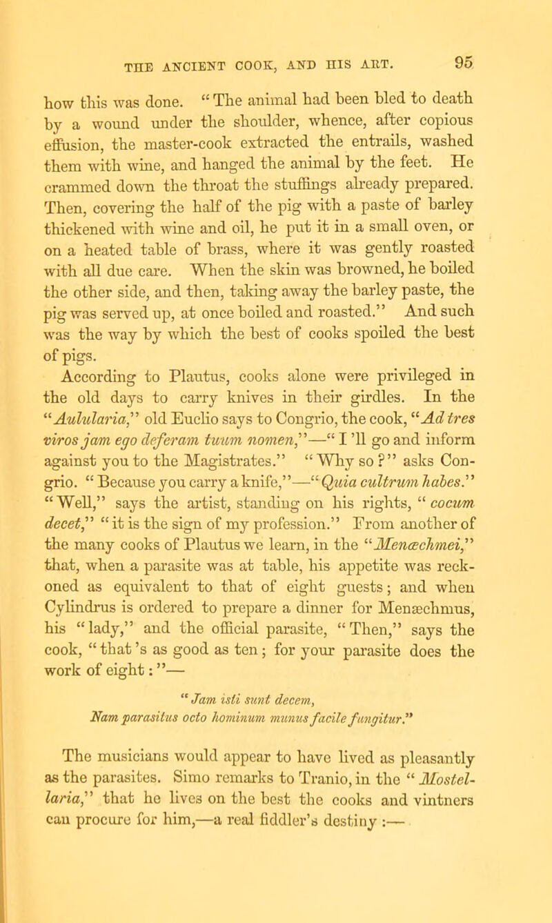 how this was done. “ The animal had been bled to death by a wound under the shoulder, whence, after copious effusion, the master-cook extracted the entrails, washed them with wine, and hanged the animal by the feet. He crammed down the throat the stuffings already prepared. Then, covering the half of the pig with a paste of barley thickened with ■wine and oil, he put it in a small oven, or on a heated table of brass, where it was gently roasted with all due care. When the skin was browned, he boiled the other side, and then, taking away the barley paste, the pig was served up, at once boiled and roasted.” And such was the way by which the best of cooks spoiled the best of pigs. According to Plautus, cooks alone were privileged in the old days to carry knives in their girdles. In the “ Aulularia,” old Euclio says to Congrio, the cook, “Ad ires virosjam ego deferam tuum nomen,—“ I ’ll go and inform against you to the Magistrates.” “ Wiry so ?” asks Con- grio. “ Because you carry a knife,”—“Quia cultrum liabes.” “Well,” says the artist, standing on his rights, “ cocim decet,” “ it is the sign of my profession.” Prom another of the many cooks of Plautus we learn, in the “ Menaechmei that, when a parasite was at table, his appetite was reck- oned as equivalent to that of eight guests; and when Cylindrus is ordered to prepare a dinner for Mensechmus, his “lady,” and the official parasite, “Then,” says the cook, “that’s as good as ten; for your parasite does the work of eight: ”— “ Jam isli sunt decern., Nam parasitus octo hominum minus facile ftmgitur.” The musicians would appear to have lived as pleasantly as the parasites. Simo remarks to Tranio, in the “ Mostel- laria,” that he lives on the best the cooks and vintners can procure for him,—a real fiddler’s destiny :—