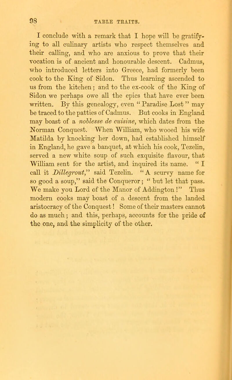 I conclude with a remark that I hope will he gratify- ing to all culinary artists who respect themselves and then- calling, and who are anxious to prove that their vocation is of ancient and honourable descent. Cadmus, who introduced letters into Greece, had formerly been cook to the King of Sidon. Thus learning ascended to us from the kitchen; and to the ex-cook of the Bang of Sidon we perhaps owe all the epics that have ever been written. By this genealogy, even “ Paradise Lost ” may be traced to the patties of Cadmus. But cooks in England may boast of a noblesse de cuisine, which dates from the Norman Conquest. When William, who wooed his wife Matilda by knocking her down, had established himself in England, he gave a banquet, at which his cook, Tezelin, served a new white soup of such exquisite flavour, that William sent for the artist, and inquired its name. “ I call it Dillegrout,” said Tezelin. “A scurvy name for so good a soup,” said the Conqueror; “ but let that pass. We make you Lord of the Manor of Addington !” Thus modern cooks may boast of a descent from the landed aristocracy of the Conquest! Some of then1 masters cannot do as much; and this, perhaps, accounts for the pride of the one, and the simplicity of the other.