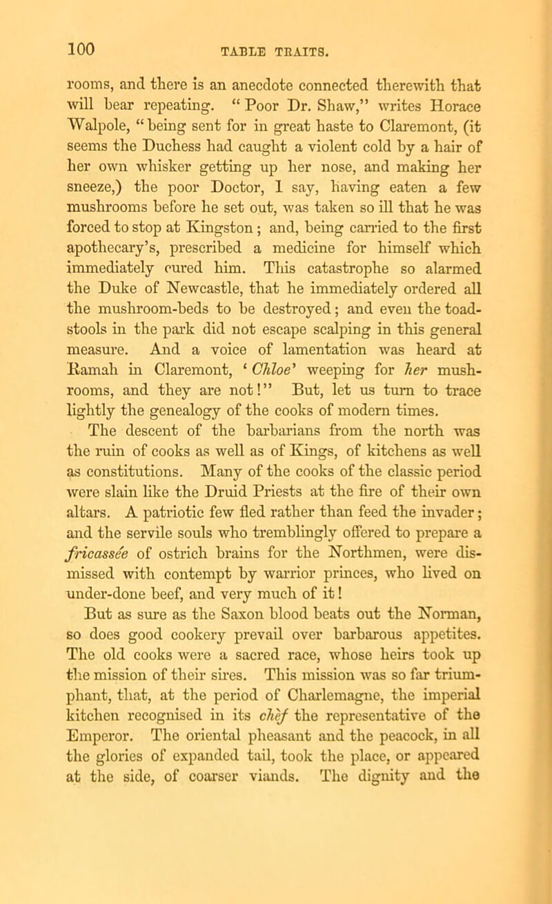 rooms, and there is an anecdote connected therewith that will hear repeating. “ Poor Dr. Shaw,” writes Horace Walpole, “being sent for in great haste to Claremont, (it seems the Duchess had caught a violent cold by a hair of her own whisker getting up her nose, and making her sneeze,) the poor Doctor, 1 say, having eaten a few mushrooms before he set out, was taken so ill that he was forced to stop at Kingston; and, being carried to the first apothecary’s, prescribed a medicine for himself which immediately cured him. This catastrophe so alarmed the Duke of Newcastle, that he immediately ordered all the mushroom-beds to he destroyed; and even the toad- stools in the park did not escape scalping in this general measure. And a voice of lamentation was heard at Hamah in Claremont, ‘ Chloe' weeping for her mush- rooms, and they are not!” But, let us turn to trace lightly the genealogy of the cooks of modern times. The descent of the barbarians from the north was the ruin of cooks as well as of Kings, of kitchens as well as constitutions. Many of the cooks of the classic period were slain like the Druid Priests at the fire of their own altars. A patriotic few fled rather than feed the invader; and the servile souls who tremblingly offered to prepare a fricassee of ostrich brains for the Northmen, were dis- missed with contempt by warrior princes, who lived on under-done beef, and very much of it! But as sure as the Saxon blood beats out the Norman, so does good cookery prevail over barbarous appetites. The old cooks were a sacred race, whose heirs took up the mission of their sires. This mission was so far trium- phant, that, at the period of Charlemagne, the imperial kitchen recognised in its chef the representative of the Emperor. The oriental pheasant and the peacock, in all the glories of expanded tail, took the place, or appeared at the side, of coarser viands. The dignity and the
