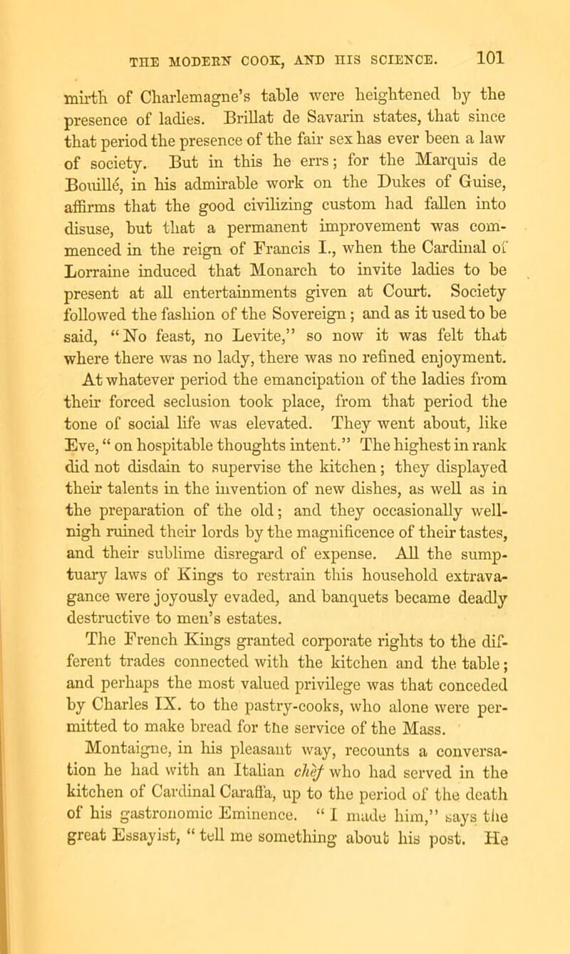 mirth of Charlemagne’s table were heightened by the presence of ladies. Brillat de Savarin states, that since that period the presence of the fair sex has ever been a law of society. But in this he errs; for the Marquis de Bouille, in his admirable work on the Dukes of Guise, affirms that the good civilizing custom had fallen into disuse, hut that a permanent improvement was com- menced in the reign of Francis I., when the Cardinal of Lorraine induced that Monarch to invite ladies to he present at all entertainments given at Court. Society followed the fashion of the Sovereign; and as it used to be said, “No feast, no Levite,” so now it was felt that where there was no lady, there was no refined enjoyment. At whatever period the emancipation of the ladies from their forced seclusion took place, from that period the tone of social life was elevated. They went about, like Eve, “ on hospitable thoughts intent.” The highest in rank did not disdain to supervise the kitchen; they displayed their talents in the invention of new dishes, as well as in the preparation of the old; and they occasionally well- nigh ruined then lords by the magnificence of then tastes, and their sublime disregard of expense. All the sump- tuary laws of Kings to restrain this household extrava- gance were joyously evaded, and banquets became deadly destructive to men’s estates. The French Kings granted corporate rights to the dif- ferent trades connected with the kitchen and the table; and perhaps the most valued privilege was that conceded by Charles IX. to the pastry-cooks, who alone were per- mitted to make bread for the service of the Mass. Montaigne, in his pleasant way, recounts a conversa- tion he had with an Italian chef who had served in the kitchen of Cardinal Carafia, up to the period of the death of his gastronomic Eminence. “ I made him,” says the great Essayist, “tell me something about his post. He