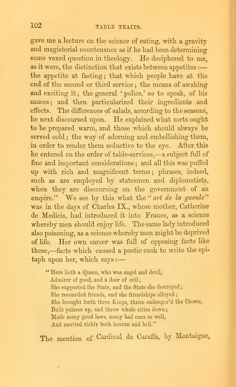 gave me a lecture on the science of eating, with a gravity and magisterial countenance as if he had been determining some vexed question in theology. He deciphered to me, as it were, the distinction that exists between appetites :— the appetite at fasting; that which people have at the end of the second or third service; the means of awaking and exciting it; the general ‘ police,’ so to speak, of his sauces; and then particularized then’ ingredients and effects. The differences of salads, according to the seasons, he next discoursed upon. He explained what sorts ought to be prepared warm, and those which should always be served cold; the way of adorning and embellishing them, in order to render them seductive to the eye. After this he entered on the order of table-services,—a subject full of fine and important considerations ; and all this was puffed up with rich and magnificent terms; phrases, indeed, such as are employed by statesmen and diplomatists, when they are discoursing on the government of an empire.” We see by this what the“ari de la gueule” was in the days of Charles IX., whose mother, Catherine de Medicis, had introduced it into France, as a science whereby men should enjoy life. The same lady introduced also poisoning, as a science whereby men might be deprived of life. Her own career was full of opposing facts like these,—facts which caused a poetic cook to write the epi- taph upon her, which says:— “ Here lieth a Queen, who was angel and devil. Admirer of good, and a doer of evil; She supported the State, and the State she destroyed; She reconciled friends, and she friendships alloyed; She brought forth three Kings, thrice endanger’d the Grown, Built palaces up, and threw whole cities down; Made many good laws, many bad ones as well. And merited richly both heaven and hell.” The mention of Cardinal de Caraffa, by Montaigne,