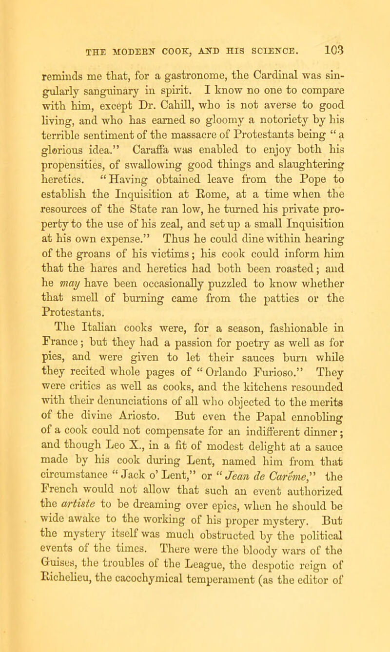 reminds me that, for a gastronome, the Cardinal was sin- gularly sanguinary in spirit. I know no one to compare with him, except Dr. Cahill, who is not averse to good living, and who has earned so gloomy a notoriety by his terrible sentiment of the massacre of Protestants being “ a glorious idea.” Caraffa was enabled to enjoy both his propensities, of swallowing good things and slaughtering heretics. “Having obtained leave from the Pope to establish the Inquisition at Rome, at a time when the resources of the State ran low, he tinned his private pro- perty to the use of his zeal, and set up a small Inquisition at his own expense.” Thus he could dine within hearing of the groans of his victims; his cook could inform him that the hares and heretics had both been roasted; and he may have been occasionally puzzled to know whether that smell of burning came from the patties or the Protestants. The Italian cooks were, for a season, fashionable in Prance; hut they had a passion for poetry as well as for pies, and were given to let their sauces burn while they recited whole pages of “Orlando Furioso.” They were critics as well as cooks, and the kitchens resounded with then denunciations of all who objected to the merits of the divine Ariosto. But even the Papal ennobling of a cook could not compensate for an indifferent dinner; and though Leo X., in a fit of modest delight at a sauce made by his cook during Lent, named him from that circumstance “ Jack o’ Lent,” or “ Jean de Car hie, the French would not allow that such an event authorized the artiste to be dreaming over epics, when he should be wide awake to the working of his proper mystery. But the mystery itself was much obstructed by the political events of the times. There were the bloody wars of the Guises, the troubles ol the League, the despotic reign of Richelieu, the cacochymical temperament (as the editor of
