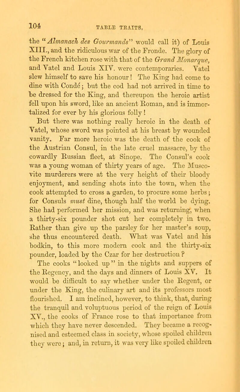 the “Almanack des Gourmands” would call it) of Louis XIII., and the ridiculous war of the Fronde. The glory of the French kitchen rose with that of the Gh'and Monarqiie, and Yatel and Louis XIY. were contemporaries. Yatel slew himself to save his honour! The King had come to dine with Conde; hut the cod had not arrived in time to he dressed for the King, and thereupon the heroic artist fell upon his sword, like an ancient Roman, and is immor- talized for ever hy his glorious folly ! But there was nothing really heroic in the death of Yatel, whose sword was pointed at his breast by wounded vanity. Far more heroic was the death of the cook of the Austrian Consul, in the late cruel massacre, by the cowardly Russian fleet, at Sinope. The Consul’s cook was a young woman of thirty years of age. The Musco- vite murderers were at the very height of their bloody enjoyment, and sending shots into the town, when the cook attempted to cross a garden, to procure some herbs ; for Consuls must dine, though half the world be dying. She had performed her mission, and was returning, when a thirty-six pounder shot cut her completely in two. Rather than give up the parsley for her master’s soup, she thus encountered death. What was Yatel and his bodkin, to this more modern cook and the thirty-six pounder, loaded by the Czar for her destruction ? The cooks “looked up” in the nights and suppers of the Regency, and the days and dinners of Louis XY. It would be difficult to say whether under the Regent, or under the King, the culinary art and its professors most flourished. I am inclined, however, to think, that, during the tranquil and voluptuous period of the reign of Louis XY., the cooks of France rose to that importance from which they have never descended. They became a recog- nised and esteemed class in society, whose spoiled children they were; and, in return, it was very like spoiled children