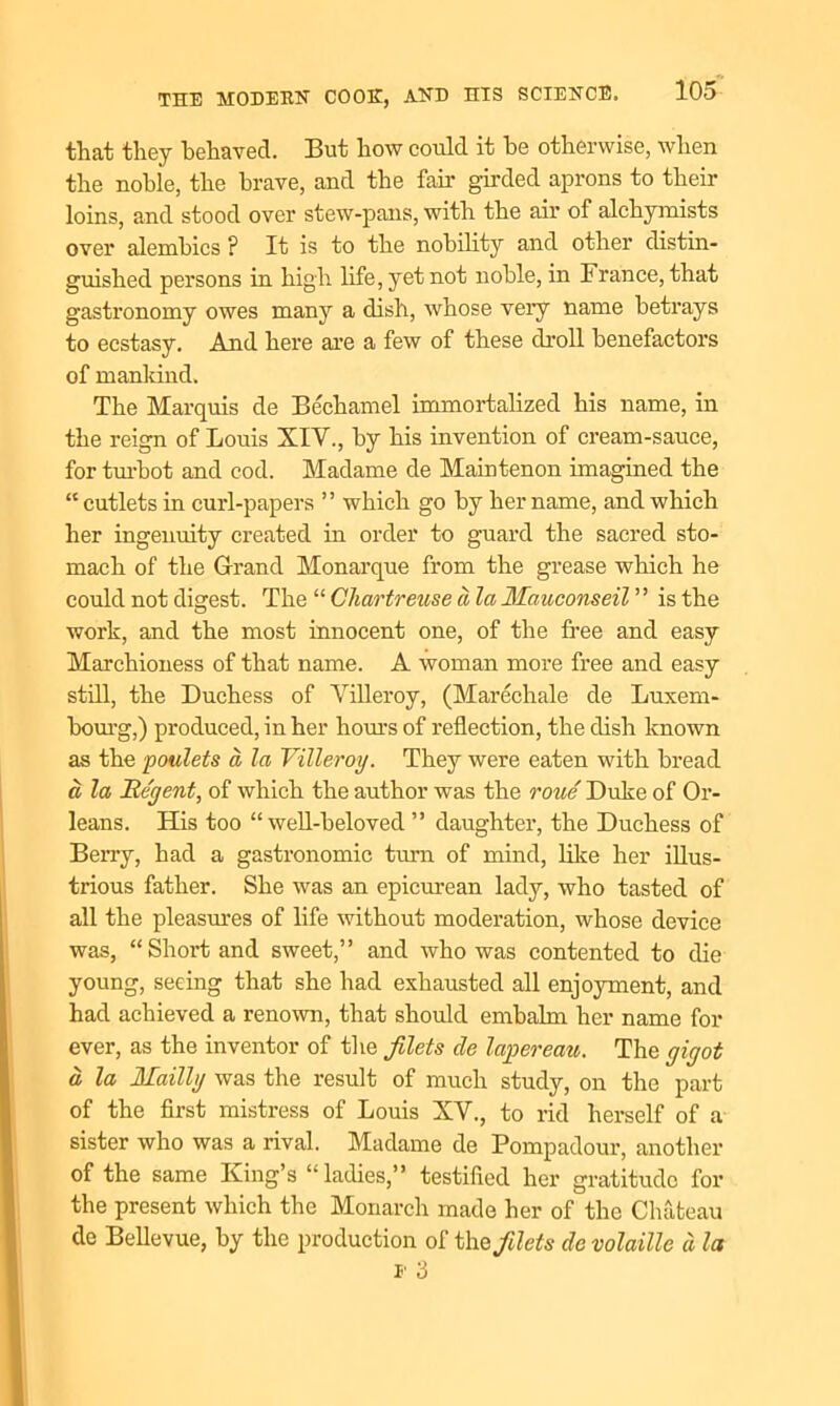 that they behaved. But how could it he otherwise, when the noble, the brave, and the fan* girded aprons to their loins, and stood over stew-pans, with the air of alchymists over alembics ? It is to the nobility and other distin- guished persons in high life, yet not noble, in France, that gastronomy owes many a dish, whose very name betrays to ecstasy. And here are a few of these droll benefactors of mankind. The Marquis de Bechamel immortalized his name, in the reign of Louis XIV., by his invention of cream-sauce, for turbot and cod. Madame de Maintenon imagined the “ cutlets in curl-papers ” which go by her name, and which her ingenuity created in order to guard the sacred sto- mach of the Grand Monarque from the grease which he could not digest. The “ Chartreuse a la Mauconseil ” is the work, and the most innocent one, of the free and easy Marchioness of that name. A woman more free and easy still, the Duchess of Villeroy, (Marechale de Luxem- bourg,) produced, in her hours of reflection, the dish known as the poulets a, la Villeroy. They were eaten with bread a la Regent, of which the author was the roue Duke of Or- leans. His too “ well-beloved ” daughter, the Duchess of Berry, had a gastronomic turn of mind, like her illus- trious father. She was an epicurean lady, who tasted of all the pleasures of life without moderation, whose device was, “Short and sweet,” and who was contented to die young, seeing that she had exhausted all enjoyment, and had achieved a renown, that should embalm her name for ever, as the inventor of the filets de lapereau. The gigot a, la Mailly was the result of much study, on the part of the first mistress of Louis XV., to rid herself of a sister who was a rival. Madame de Pompadour, another of the same King’s “ ladies,” testified her gratitude for the present which the Monarch made her of the Chateau de Bellevue, by the production of the filets de volatile ci la i' 3