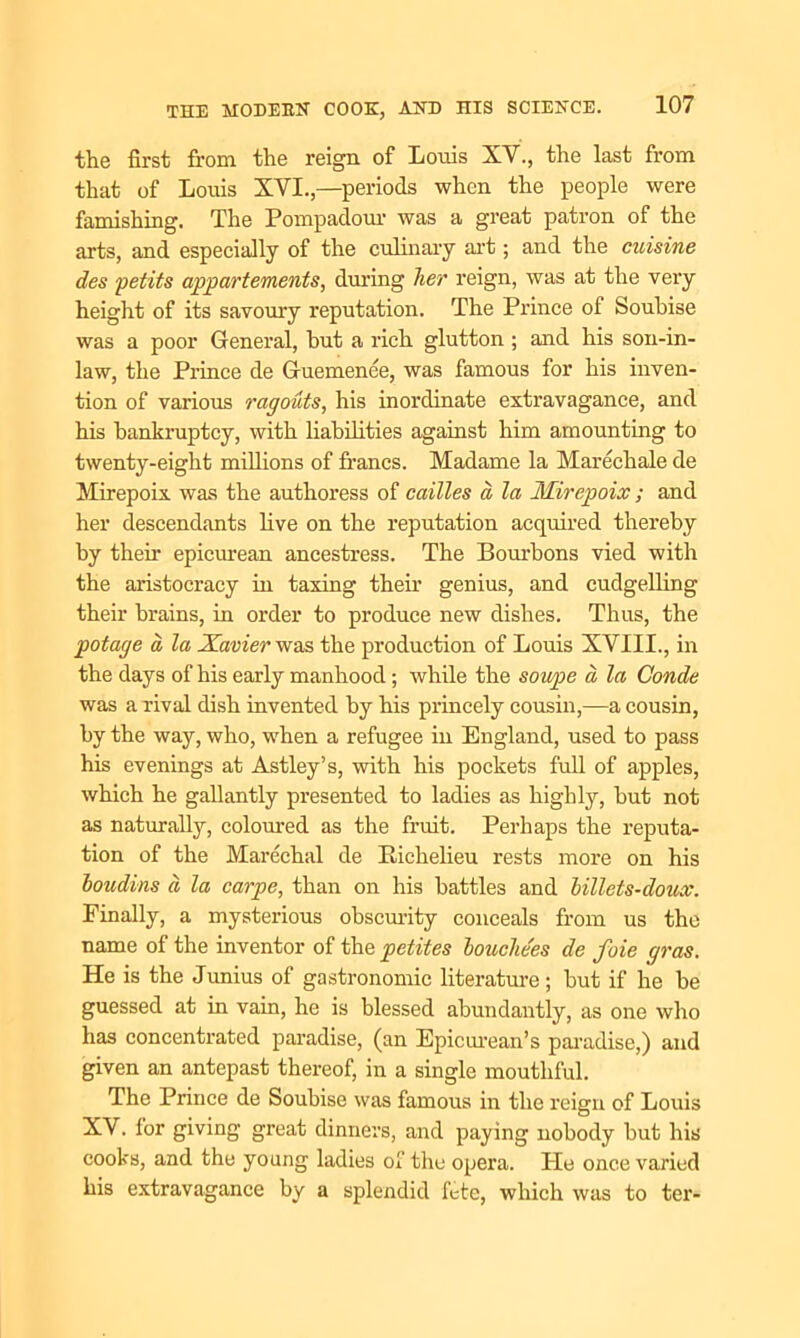 the first from the reign, of Louis XV., the last from that of Louis XVI.,—periods when the people were famishing. The Pompadour was a great patron of the arts, and especially of the culinary art; and the cuisine des petits appartements, during her reign, was at the very height of its savoury reputation. The Prince of Soubise was a poor General, hut a rich glutton ; and his son-in- law, the Prince de Guemenee, was famous for his inven- tion of various ragouts, his inordinate extravagance, and his bankruptcy, with liabilities against him amounting to twenty-eight millions of francs. Madame la Marechale de Mirepoix was the authoress of cailles a, la Mirepoix ; and her descendants five on the reputation acquired thereby by their epicurean ancestress. The Bourbons vied with the aristocracy hi taxing their genius, and cudgelling their brains, in order to produce new dishes. Thus, the potage a la Xavier was the production of Louis XVIII., in the days of his early manhood; while the soupe a la Conde was a rival dish invented by his princely cousin,—a cousin, by the way, who, when a refugee in England, used to pass his evenings at Astley’s, with his pockets full of apples, which he gallantly presented to ladies as highly, but not as naturally, coloured as the fruit. Perhaps the reputa- tion of the Marechal de liichelieu rests more on his boudins a la carpe, than on his battles and billets-doux. Finally, a mysterious obscurity conceals from us the name of the inventor of the petites bouche'es de foie gras. He is the Junius of gastronomic literature; but if he be guessed at in vain, he is blessed abundantly, as one who has concentrated paradise, (an Epicurean’s paradise,) and given an antepast thereof, in a single mouthful. The Prince de Soubise was famous in the reign of Louis XV. for giving great dinners, and paying nobody but his cooks, and the young ladies of the opera. He once varied his extravagance by a splendid fete, which was to ter-