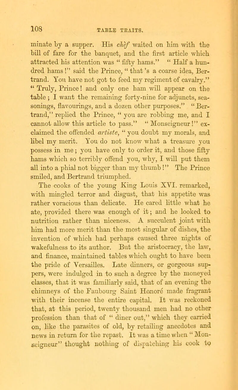 minate by a supper. His chef waited on him with the hill of fare for the banquet, and the first article which attracted his attention was “ fifty hams.” “ Half a hun- dred hams !” said the Prince, “ that’s a coarse idea, Ber- trand. You have not got to feed my regiment of cavalry.” “ Truly, Prince! and only one ham will appear on the table ; I want the remaining forty-nine for adjuncts, sea- sonings, flavourings, and a dozen other purposes.” “ Ber- trand,” replied the Prince, “ you are robbing me, and I cannot allow this article to pass.” “ Monseigneur!” ex- claimed the offended artiste, “ you doubt my morals, and libel my merit. You do not know what a treasure you possess in me; you have only to order it, and those fifty hams which so terribly offend you, why, I will put them all into a phial not bigger than my thumb !” The Prince smiled, and Bertrand triumphed. The cooks of the young King Louis XYI. remarked, with mingled terror and disgust, that his appetite was rather voracious than delicate. He cared little what he ate, provided there was enough of it; and he looked to nutrition rather than niceness. A succulent joint with him had more merit than the most singular of dishes, the invention of which had perhaps caused three nights of wakefulness to its author. But the aristocracy, the law, and finance, maintained tables which ought to have been the pride of Versailles. Late dinners, or gorgeous sup- pers, were indulged in to such a degree by the moneyed classes, that it was familiarly said, that of an evening the chimneys of the Faubourg Saint Honore made fragrant with their incense the entire capital. It was reckoned that, at this period, twenty thousand men had no other profession than that of “ diner out,” which they carried on, like the parasites of old, by retailing anecdotes and news in return for the repast. It was a time when “ Mon- seigneur” thought nothing of dispatching his cook to