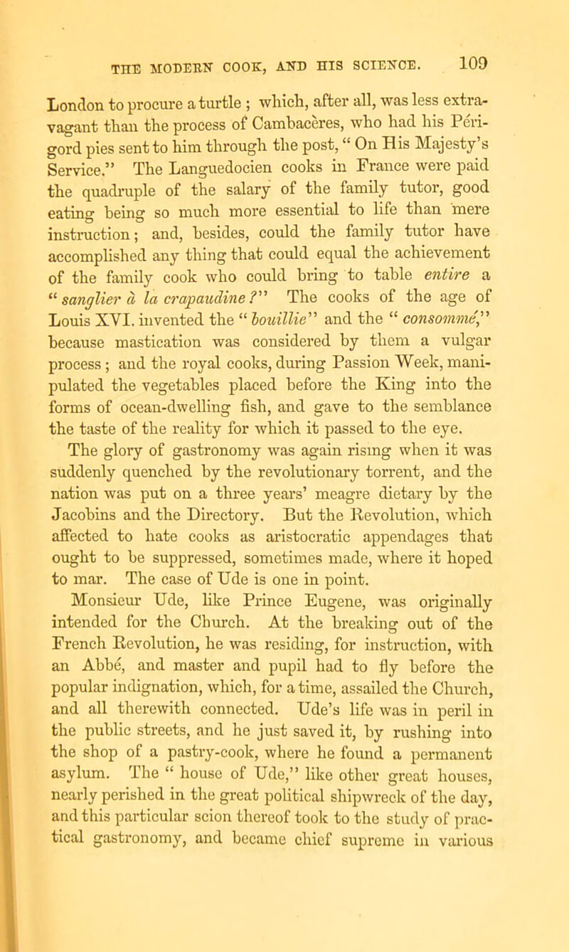 London to procure a turtle ; which, after all, was less extra- vagant than the process of Cambaceres, who had his Peri- gord pies sent to him through the post, “ On His Majesty s Service.” The Languedocien cooks in France were paid the quadruple of the salary of the family tutor, good eating being so much more essential to life than mere instruction; and, besides, could the family tutor have accomplished any thing that could equal the achievement of the family cook who could bring to table entire a “ sanglier ci la crap a uclin e ?” The cooks of the age of Louis XVI. invented the “ bouillie” and the “ consomme because mastication was considered by them a vulgar process ; and the royal cooks, during Passion Week, mani- pulated the vegetables placed before the King into the forms of ocean-dwelling fish, and gave to the semblance the taste of the reality for which it passed to the eye. The glory of gastronomy was again rising when it was suddenly quenched by the revolutionary torrent, and the nation was put on a three years’ meagre dietary by the Jacobins and the Directory. But the Revolution, which affected to hate cooks as aristocratic appendages that ought to he suppressed, sometimes made, where it hoped to mar. The case of Ude is one in point. Monsieur Ude, like Prince Eugene, was originally intended for the Church. At the breaking out of the French Revolution, he was residing, for instruction, with an Abbe, and master and pupil had to fly before the popular indignation, which, for a time, assailed the Church, and all therewith connected. Ude’s life was in peril in the public streets, and he just saved it, by rushing into the shop of a pastry-cook, where he found a permanent asylum. The “ house of Ude,” like other great houses, nearly perished in the great political shipwreck of the day, and this particular scion thereof took to the study of prac- tical gastronomy, and became chief supreme in various