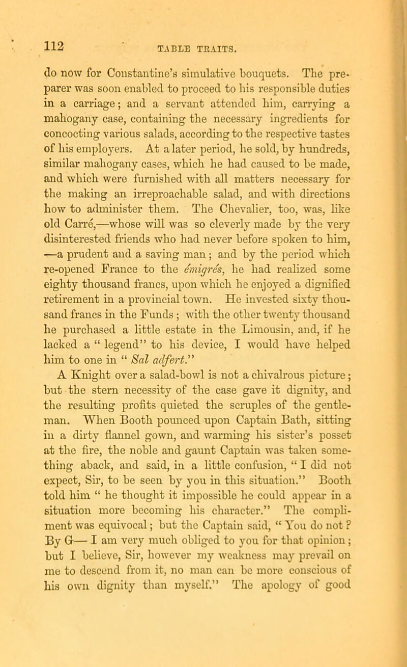clo now for Constantine’s simulative bouquets. The pre- parer was soon enabled to proceed to bis responsible duties in a carriage; and a servant attended him, carrying a mahogany case, containing the necessary ingredients for concocting various salads, according to the respective tastes of his employers. At a later period, he sold, by hundreds, similar mahogany cases, which he had caused to be made, and which were furnished with all matters necessary for the making an irreproachable salad, and with directions how to administer them. The Chevalier, too, was, like old Carre,—whose will was so cleverly made by the very disinterested friends who had never before spoken to him, —a prudent and a saving man; and by the period which re-opened France to the emigres, he had realized some eighty thousand francs, upon which he enjoyed a dignified retirement in a provincial town. He invested sixty thou- sand francs in the Funds ; with the other twenty thousand he purchased a little estate in the Limousin, and, if he lacked a “ legend” to his device, I would have helped him to one in “ Sal aclfert.” A Knight over a salad-bowl is not a chivalrous picture ; but the stern necessity of the case gave it dignity, and the resulting profits quieted the scruples of the gentle- man. When Booth pounced upon Captain Bath, sitting in a dirty flannel gown, and warming his sister’s posset at the fire, the noble and gaunt Captain was taken some- thing aback, and said, in a little confusion, “ I did not expect, Sir, to be seen by you in this situation.” Booth told him “ he thought it impossible he could appeal- in a situation more becoming his character.” The compli- ment was equivocal; but the Captain said, “ You do not P By G— I am very much obliged to you for that opinion; but I believe, Sir, however my weakness may prevail on me to descend from it, no man can be more conscious of his own dignity than myself.” The apology of good