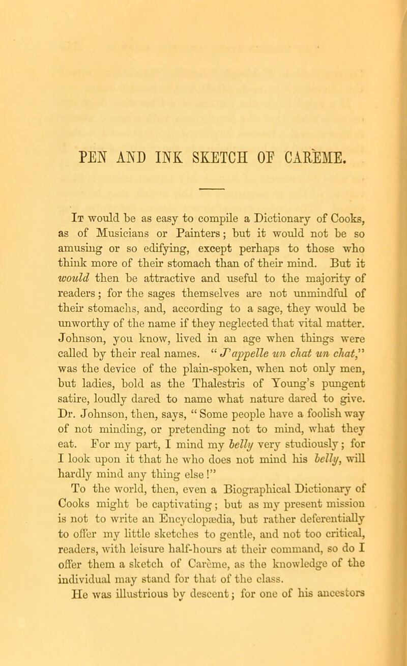 PEN AND INK SKETCH OE CAREME. It would be as easy to compile a Dictionary of Cooks, as of Musicians or Painters; but it would not be so amusing or so edifying, except perhaps to those who think more of their stomach than of then mind. But it would then be attractive and useful to the majority of readers; for the sages themselves are not unmindful of then stomachs, and, according to a sage, they would be unworthy of the name if they neglected that vital matter. Johnson, you know, lived in an age when things were called by their real names. “ J’ajopelle un cliat un chat” was the device of the plain-spoken, when not only men, but ladies, bold as the Thalestris of Young’s pungent satire, loudly dared to name what nature dared to give. Dr. Johnson, then, says, “ Some people have a foolish way of not minding, or pretending not to mind, what they eat. For my part, I mind my Icily very studiously; for I look upon it that he who does not mind his belli/, will hardly mind any thing else!” To the world, then, even a Biographical Dictionary of Cooks might be captivating; but as my present mission is not to write an Encyclopaedia, but rather deferentially to offer my little sketches to gentle, and not too critical, readers, with leisure half-horns at then1 command, so do I offer them a sketch of Careme, as the knowledge of the individual may stand for that of the class. Ho was illustrious by descent; for one of his ancestors