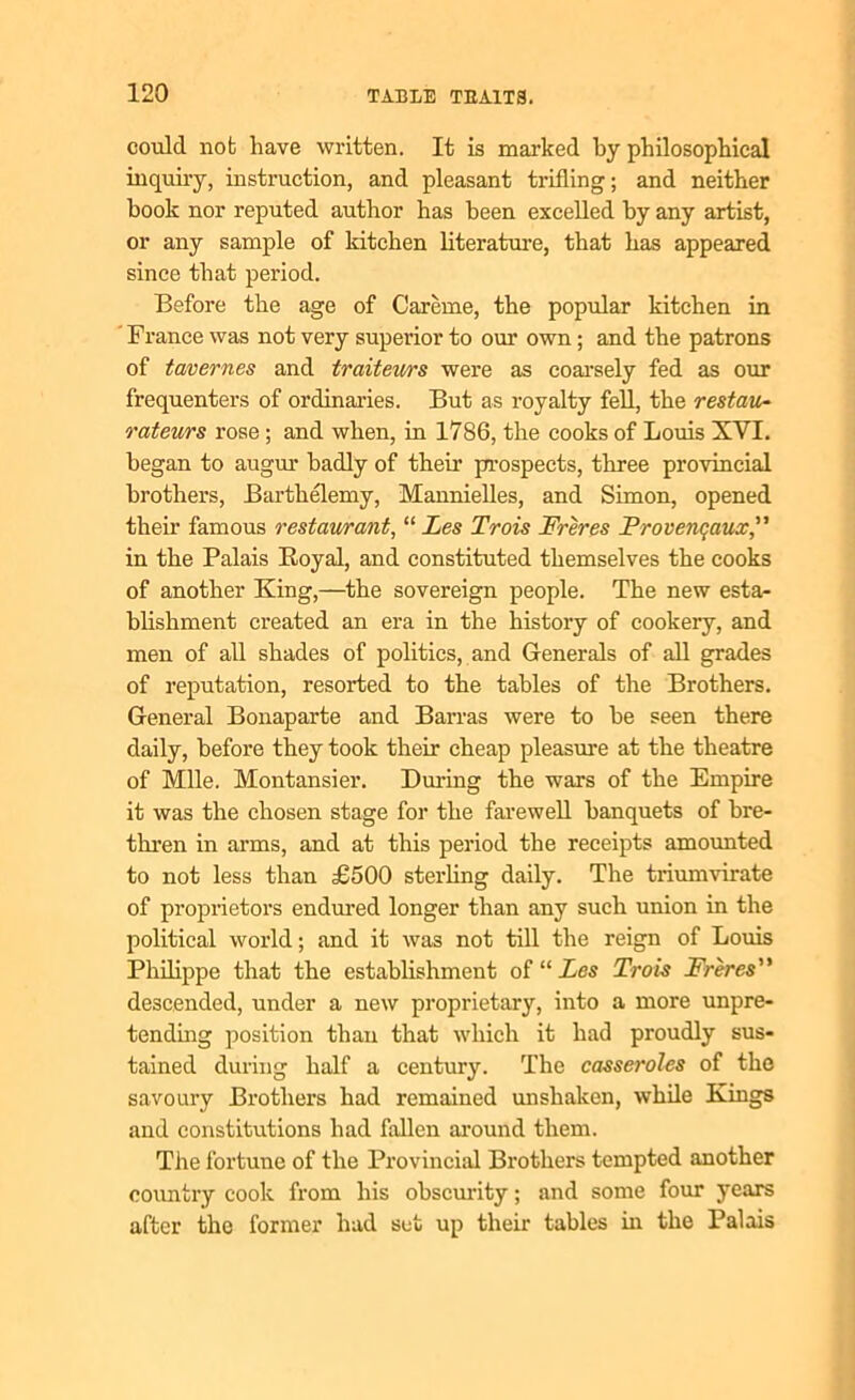 could not have written. It is marked by philosophical inquiry, instruction, and pleasant trifling; and neither hook nor reputed author has been excelled by any artist, or any sample of kitchen literature, that has appeared since that period. Before the age of Careme, the popular kitchen in France was not very superior to our own; and the patrons of tavernes and traiteurs were as coarsely fed as our frequenters of ordinaries. But as royalty fell, the restau- rateurs rose ; and when, in 1786, the cooks of Louis XVI. began to augur badly of their prospects, three provincial brothers, Barthelemy, Mannielles, and Simon, opened their famous restaurant, “ Les Trois Freres Provenqaux,” in the Palais Royal, and constituted themselves the cooks of another King,—the sovereign people. The new esta- blishment created an era in the history of cookery, and men of all shades of politics, and Generals of all grades of reputation, resorted to the tables of the Brothers. General Bonaparte and Barras were to he seen there daily, before they took their cheap pleasure at the theatre of Mile. Montansier. During the wars of the Empire it was the chosen stage for the farewell banquets of bre- thren in arms, and at this period the receipts amounted to not less than £500 sterling daily. The triumvirate of proprietors endured longer than any such union in the political world; and it was not till the reign of Louis Philippe that the establishment of “ Les Trois Freres” descended, under a new proprietary, into a more unpre- tending position than that which it had proudly sus- tained during half a century. The casseroles of the savoury Brothers had remained unshaken, while Kings and constitutions had fallen around them. The fortune of the Provincial Brothers tempted another country cook from his obscurity; and some four years after the former had set up their tables in the Palais