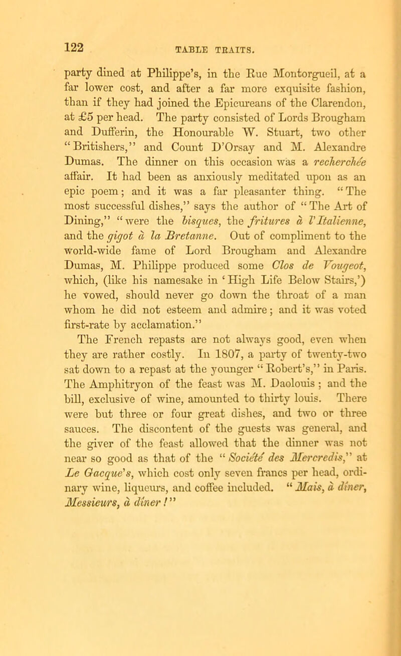 party dined at Philippe’s, in the Rue Montorgueil, at a far lower cost, and after a far more exquisite fashion, than if they had joined the Epicureans of the Clarendon, at £5 per head. The party consisted of Lords Brougham and Dufferin, the Honourable W. Stuart, two other “Britishers,” and Count D’Orsay and M. Alexandre Dumas. The dinner on this occasion was a recherchee alfair. It had been as anxiously meditated upon as an epic poem; and it was a far pleasanter thing. “ The most successful dishes,” says the author of “The Art of Dining,” “ were the bisques, the fritures a Vltalienne, and the gigot a la Bretanne. Out of compliment to the world-wide fame of Lord Brougham and Alexandre Dumas, M. Philippe produced some C’los de Vougeot, which, (like his namesake in ‘ High Life Below Stairs,’) he vowed, should never go down the throat of a man whom he did not esteem and admire; and it was voted first-rate by acclamation.” The French repasts are not always good, even when they are rather costly. In 1807, a party of twenty-two sat down to a repast at the younger “ Robert’s,” in Paris. The Amphitryon of the feast was M. Daolouis ; and the bill, exclusive of wine, amounted to thirty louis. There were but three or four great dishes, and two or three sauces. The discontent of the guests was general, and the giver of the feast allowed that the dinner was not near so good as that of the “ Societe des Mercredis, at Le Gacque's, which cost only seven francs per head, ordi- nary wine, liqueurs, and coffee included. “ JUais, d diner, Messieurs, d diner /”