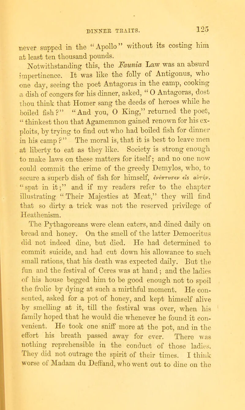 never supped in the “Apollo” without its costing him at least ten thousand pounds. Notwithstanding this, the Faunia Law was an absurd impertinence. It was like the folly of Antigonus, who one day, seeing the poet Antagoras in the camp, cooking a dish of congers for his dinner, asked, “ 0 Antagoras, dost thou think that Homer sang the deeds of heroes while he boiled fish?” “And you, O King,” returned the poet, “ thinkest thou that Agamemnon gained renown for his ex- ploits, by trying to find out who had boiled fish for dinner in his camp ?” The moral is, that it is best to leave men at liberty to eat as they like. Society is strong enough to make laws on these matters for itself; and no one now could commit the crime of the greedy Demylos, who, to secure a superb dish of fish for himself, eve-irrvo-ev eh avrip, “spat in it;” and if my readers refer to the chapter illustrating “ Their Majesties at Meat,” they will find that so dirty a trick was not the reserved privilege of Heathenism. The Pythagoreans were clean eaters, and dined daily on bread and honey. On the smell of the latter Democritus did not indeed dine, but died. He had determined to commit suicide, and had cut down his allowance to such small rations, that his death was expected daily. But the fun and the festival of Ceres was at hand; and the ladies of his house begged him to be good enough not to spoil the frolic by dying at such a mirthful moment. He con- sented, asked for a pot of honey, and kept himself alive by smelling at it, till the festival was over, when his family hoped that he would die whenever he found it con- venient. He took one sniff more at the pot, and in the effort his breath passed away for ever. There was nothing reprehensible in the conduct of those ladies. They did not outrage the spirit of their times. I think worse of Madam du Deffand, who went out to dine on the