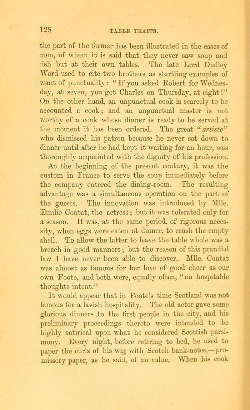 the part of the former has been illustrated in the cases of men, of whom it is said that they never saw soup and fish but at their own tables. The late Lord Dudley Ward used to cite two brothers as startling examples of want of punctuality: “If you asked Robert for Wednes- day, at seven, you got Charles on Thursday, at eight!” On the other hand, an unpunctual cook is scarcely to be accounted a cook; and an unpunctual master is not worthy of a cook whose dinner is ready to be served at the moment it has been ordered. The great “ artiste” who dismissed his patron because he never sat down to dinner until after he had kept it waiting for an hour, was thoroughly acquainted with the dignity of his profession. At the beginning of tbe present century, it was the custom in France to serve the soup immediately before the company entered the dining-room. The resulting advantage was a simultaneous operation on the part of the guests. The innovation was introduced by Mile. Emilie Contat, the actress ; but it was tolerated only for a season. It was, at the same period, of rigorous neces- sity, when eggs were eaten at dinner, to crush the empty shell. To allow the latter to leave the table whole was a breach in good manners; but the reason of this prandial law I have never been able to discover. Mile. Contat was almost as famous for her love of good cheer as our own Foote, and both were, equally often, “ on hospitable thoughts intent.” It would appear that in Foote’s time Scotland was not famous for a lavish hospitality. The old actor gave some glorious dinners .to the first people in the city, and his preliminary proceedings thereto were intended to be highly satirical upon what he considered Scottish parsi- mony. Every night, before retiring to bed, he used to paper the curls of his wig with Scotch bank-notes,—pro- missory paper, as he said, of no value. When his cook