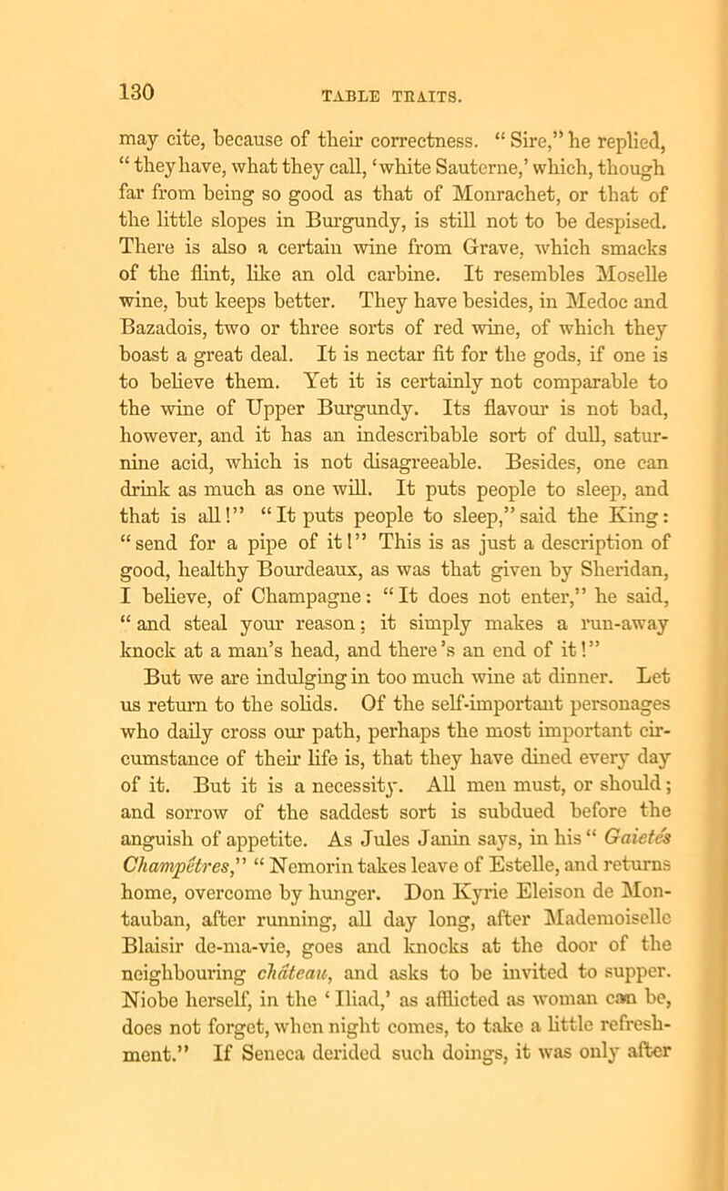 may cite, because of their correctness. “ Sire,” he replied, “ they have, what they call, ‘white Sauterne,’ which, though far from being so good as that of Monrachet, or that of the little slopes in Burgundy, is still not to be despised. There is also a certain wine from Grave, which smacks of the flint, like an old carbine. It resembles Moselle wine, but keeps better. They have besides, in Medoc and Bazadois, two or three sorts of red wine, of which they boast a great deal. It is nectar fit for the gods, if one is to believe them. Yet it is certainly not comparable to the wine of Upper Burgundy. Its flavour is not bad, however, and it has an indescribable sort of dull, satur- nine acid, which is not disagreeable. Besides, one can drink as much as one will. It puts people to sleep, and that is all!” “It puts people to sleep,”said the King: “send for a pipe of it!” This is as just a description of good, healthy Bourdeaux, as was that given by Sheridan, I believe, of Champagne: “It does not enter,” he said, “ and steal your reason: it simply makes a run-away knock at a man’s head, and there’s an end of it!” But we are indulging in too much wine at dinner. Let us return to the solids. Of the self-important personages who daily cross our path, perhaps the most important cir- cumstance of their life is, that they have dined every day of it. But it is a necessity. All men must, or should; and sorrow of the saddest sort is subdued before the anguish of appetite. As Jules Janin says, in his“ Gaietcs Cliampetres,” “ Nemorin takes leave of Estelle, and returns home, overcome by hunger. Don Kyrie Eleison de Mon- tauban, after running, all day long, after Mademoiselle Blaisir de-ma-vie, goes and knocks at the door of the neighbouring chateau, and asks to be invited to supper. Niobe herself, in the ‘ Iliad,’ as afflicted as woman cam be, does not forget, when night comes, to take a little refresh- ment.” If Seneca derided such doings, it was only after