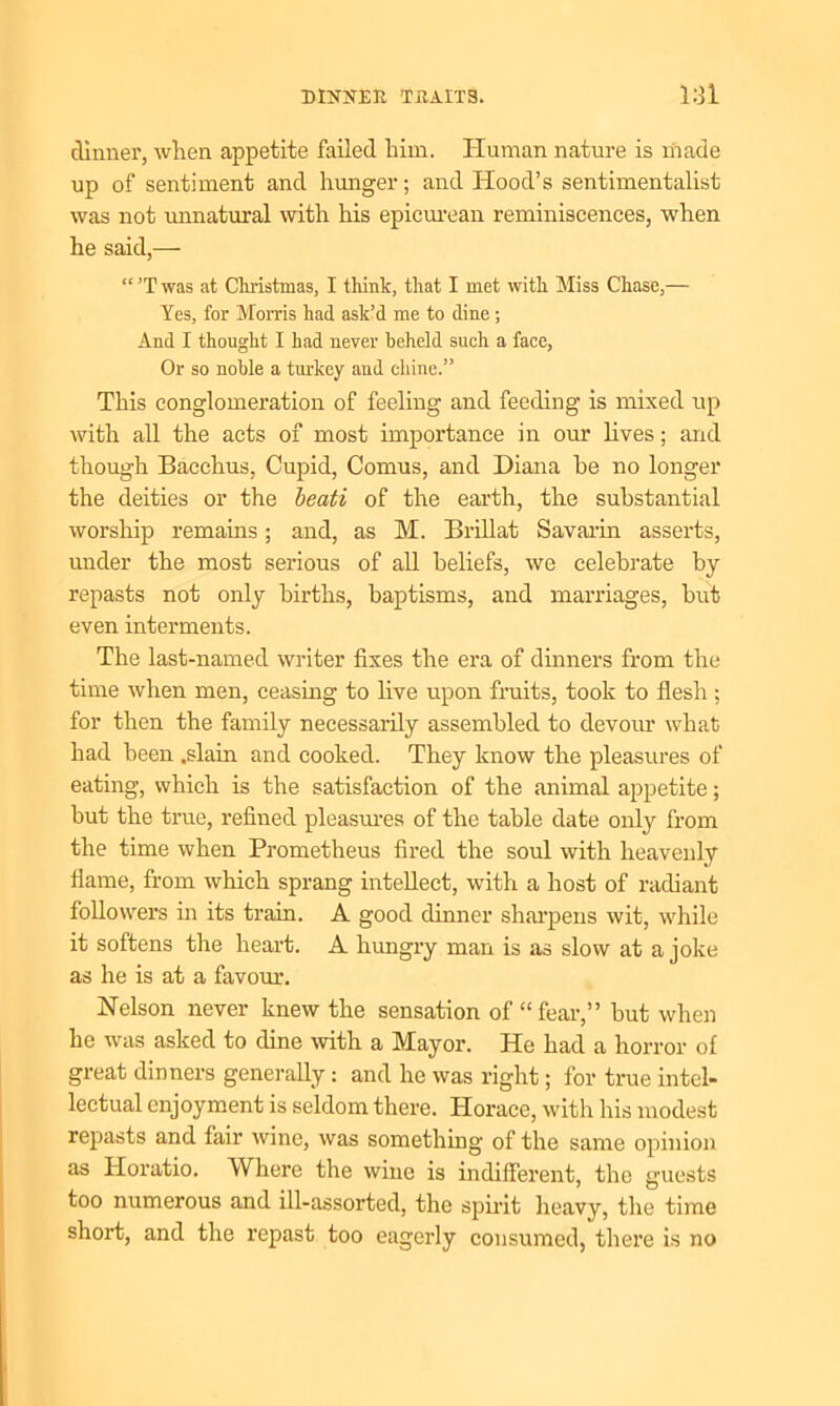 dinner, when appetite failed him. Human nature is made up of sentiment and hunger; and Hood’s sentimentalist was not unnatural with his epicurean reminiscences, when he said,— “ ’T was at Christmas, I think, that I met with Miss Chase,— Yes, for Morris had ask’d me to dine ; And I thought I had never beheld such a face, Or so noble a turkey aud chine.” This conglomeration of feeling and feeding is mixed up with all the acts of most importance in our lives; and though Bacchus, Cupid, Comus, and Diana he no longer the deities or the beati of the earth, the substantial worship remains; and, as M. Brillat Savarin asserts, under the most serious of all beliefs, we celebrate by repasts not only births, baptisms, and marriages, but even interments. The last-named writer fixes the era of dinners from the time when men, ceasing to five upon fruits, took to flesh ; for then the family necessarily assembled to devour what had been .slain and cooked. They know the pleasures of eating, which is the satisfaction of the animal appetite; but the true, refined pleasures of the table date only from the time when Prometheus fired the soul with heavenly flame, from which sprang intellect, with a host of radiant followers in its train. A good dinner sharpens wit, while it softens the heart. A hungry man is as slow at a joke as he is at a favour. Nelson never knew the sensation of “fear,” but when he was asked to dine with a Mayor. He had a horror of great dinners generally: and he was right; for true intel- lectual enjoyment is seldom there. Horace, with his modest repasts and fair wine, was something of the same opinion as Horatio. Where the wine is indifferent, the guests too numerous and ill-assorted, the spirit heavy, the time short, and the repast too eagerly consumed, there is no