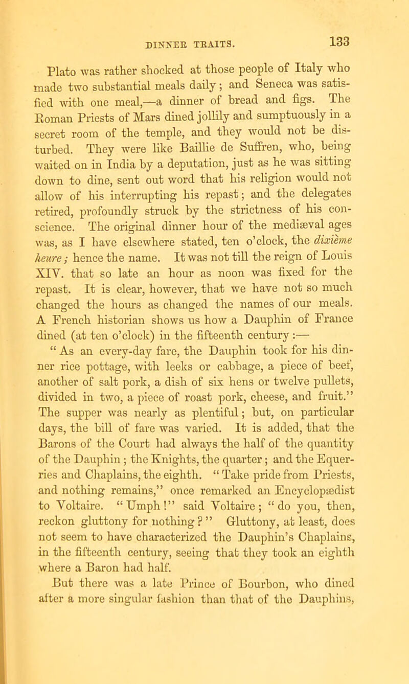 Plato was rather shocked at those people of Italy who made two substantial meals daily ; and Seneca was satis- fied with one meal,—a dinner of bread and figs. The Roman Priests of Mars dined jollily and sumptuously in a secret room of the temple, and they would not be dis- turbed. They were like Baillie de Suffren, who, being waited on in India by a deputation, just as he was sitting down to dine, sent out word that his religion would not allow of his interrupting his repast; and the delegates retired, profoundly struck by the strictness of his con- science. The original dinner hour of the mediaeval ages was, as I have elsewhere stated, ten o’clock, the dixieme keure ; hence the name. It was not till the reign of Louis XIY. that so late an hour as noon was fixed for the repast. It is clear, however, that we have not so much changed the hours as changed the names of our meals. A French historian shows us how a Dauphin of France dined (at ten o’clock) in the fifteenth century:— “ As an every-day fare, the Dauphin took for his din- ner rice pottage, with leeks or cabbage, a piece of beef, another of salt pork, a dish of six hens or twelve pullets, divided in two, a piece of roast pork, cheese, and fruit.” The supper was nearly as plentiful; but, on particular days, the bill of fare was varied. It is added, that the Barons of the Court had always the half of the quantity of the Dauphin ; the Knights, the quarter; and the Equer- ries and Chaplains, the eighth. “ Take pride from Priests, and nothing remains,” once remarked an Encyclopsedist to Voltaire. “Umph!” said Voltaire; “do you, then, reckon gluttony for nothing ? ” Gluttony, at least, does not seem to have characterized the Dauphin’s Chaplains, in the fifteenth century, seeing that they took an eighth where a Baron had half. But there was a late Prince of Bourbon, who dined alter a more singular fashion than that of the Dauphins,