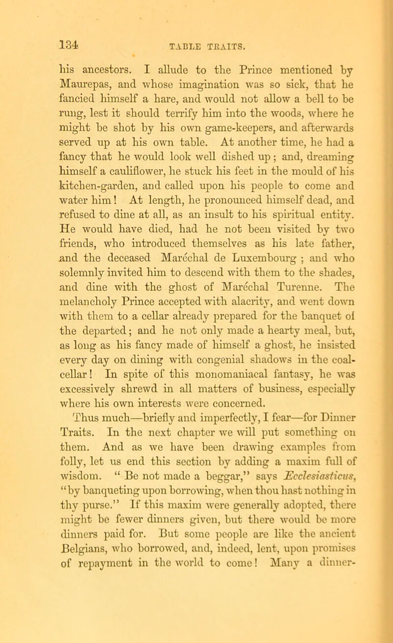 his ancestors. I allude to the Prince mentioned by Maurepas, and whose imagination was so sick, that he fancied himself a hare, and would not allow a hell to be rung, lest it should terrify him into the woods, where he might be shot by his own game-keepers, and afterwards served up at his own table. At another time, he had a fancy that he would look well dished up ; and, dreaming himself a cauliflower, he stuck his feet in the mould of his kitchen-garden, and called upon liis people to come and water him! At length, he pronounced himself dead, and refused to dine at all, as an insult to his spiritual entity. He would have died, had he not been visited by two friends, who introduced themselves as his late father’, and the deceased Marechal de Luxembourg ; and who solemnly invited him to descend with them to the shades, and dine with the ghost of Marechal Turenne. The melancholy Prince accepted with alacrity, and went down with them to a cellar already prepared for the banquet ol the departed; and he not only made a hearty meal, but, as long as his fancy made of himself a ghost, he insisted every day on dining with congenial shadows in the coal- cellar ! In spite of this monomaniacal fantasy, he was excessively shrewd in all matters of business, especially where his own interests were concerned. Thus much—briefly and imperfectly, I fear*—for Dinner Traits. In the next chapter we will put something on them. And as we have been drawing examples from folly, let us end this section by adding a maxim full of wisdom. “ Be not made a beggar,” says Ecclesiasticus, “by banqueting upon borrowing, when thou hast nothing in thy purse.” If this maxim were generally adopted, there might be fewer dinners given, but there would be more dinners paid for. But some people are like the ancient Belgians, who borrowed, and, indeed, lent, upon promises of repayment in the world to come! Many a dinner-