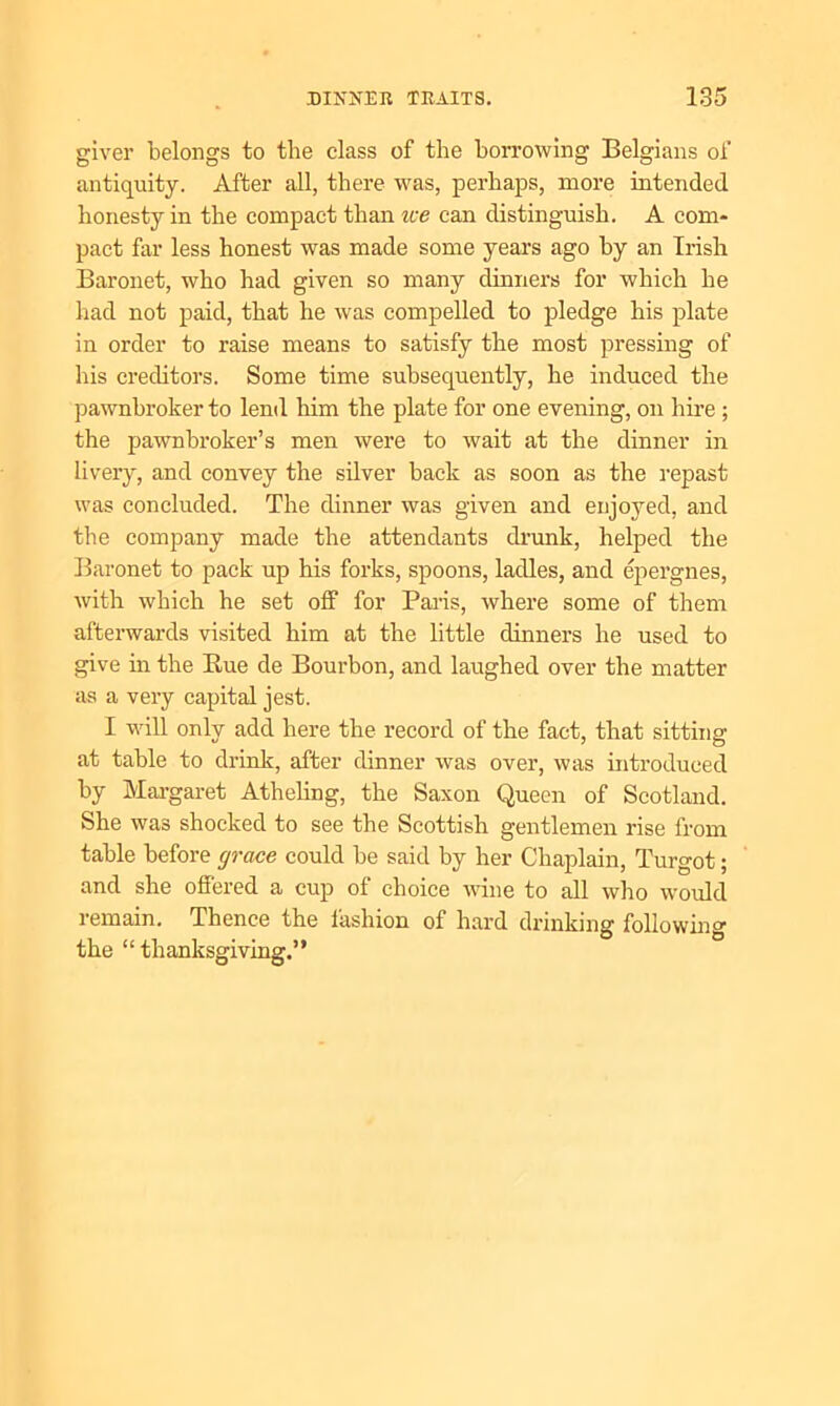 giver belongs to the class of the borrowing Belgians of antiquity. After all, there was, perhaps, more intended honesty in the compact than ice can distinguish. A com- pact far less honest was made some years ago by an Irish Baronet, who had given so many dinners for which he had not paid, that he was compelled to pledge his plate in order to raise means to satisfy the most pressing of his creditors. Some time subsequently, he induced the pawnbroker to lend him the plate for one evening, on hire ; the pawnbroker’s men were to wait at the dinner in livery, and convey the silver back as soon as the repast was concluded. The dinner was given and enjoyed, and the company made the attendants drunk, helped the Baronet to pack up his forks, spoons, ladles, and epergnes, with which he set off for Paris, where some of them afterwards visited him at the little dinners he used to give in the Bue de Bourbon, and laughed over the matter as a very capital jest. I will only add here the record of the fact, that sitting at table to drink, after dinner was over, was introduced by Margaret Atheling, the Saxon Queen of Scotland. She was shocked to see the Scottish gentlemen rise from table before grace could be said by her Chaplain, Turgot; and she offered a cup of choice wine to all who would remain. Thence the fashion of hard drinking following the “ thanksgiving.”