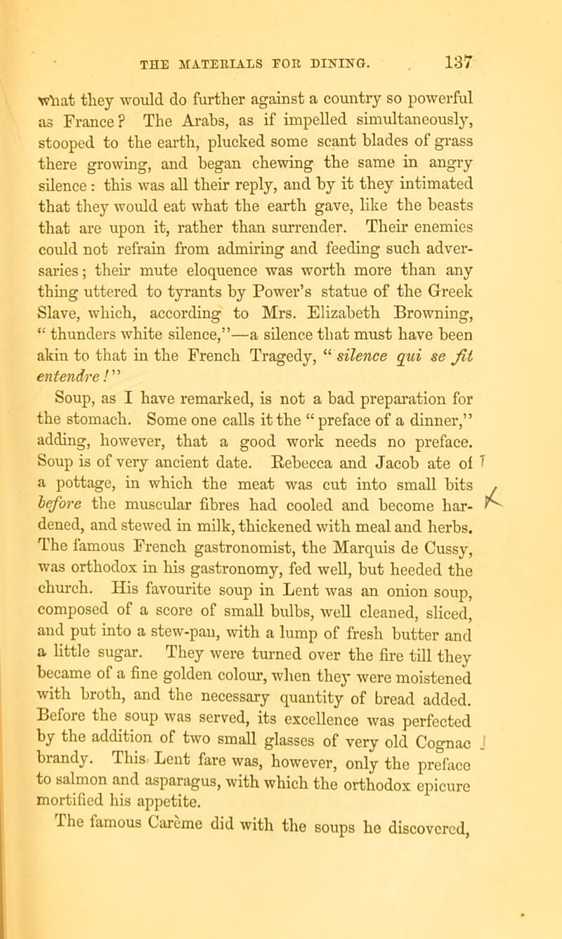 what tliey would do further against a country so powerful as France? The Arabs, as if impelled simultaneously, stooped to the earth, plucked some scant blades of grass there growing, and began chewing the same in angry silence : this was all their reply, and by it they intimated that they would eat what the earth gave, like the beasts that are upon it, rather than surrender. Their enemies could not refrain from admiring and feeding such adver- saries; then’ mute eloquence was worth more than any thing uttered to tyrants by Power’s statue of the Greek Slave, which, according to Mrs. Elizabeth Browning, “ thunders white silence,”—a silence that must have been akin to that in the French Tragedy, “ silence qui se Jit entendre /” Soup, as I have remarked, is not a bad preparation for the stomach. Some one calls it the “ preface of a dinner,” adding, however, that a good work needs no preface. Soup is of very ancient date. Rebecca and Jacob ate of 1 a pottage, in which the meat was cut into small bits before the muscular fibres had cooled and become liar- 1 dened, and stewed in milk, thickened with meal and herbs. The famous French gastronomist, the Marquis de Cussy, was orthodox in his gastronomy, fed well, but heeded the church. His favourite soup in Lent was an onion soup, composed of a score of small bulbs, well cleaned, sliced, and put into a stew-pau, with a lump of fresh butter and a little sugar. They were turned over the fire till they became of a fine golden colour, when they were moistened with broth, and the necessary quantity of bread added. Before the soup was served, its excellence was perfected by the addition of two small glasses of very old Cognac J biandy. This Lent fare was, however, only the preface to salmon and asparagus, with which the orthodox epicure mortified his appetite. The famous Carome did with the soups he discovered,