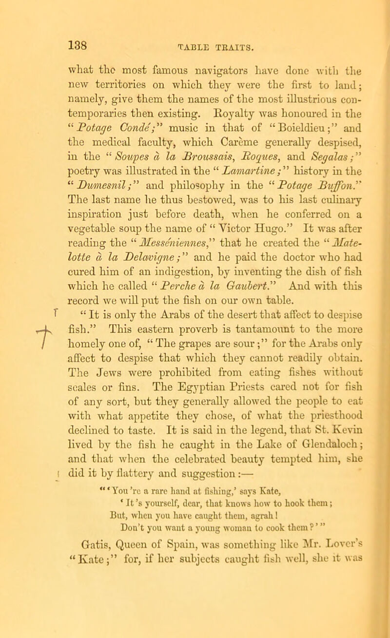t what the most famous navigators have done with the new territories on which they were the first to laud; namely, give them the names of the most illustrious con- temporaries then existing. Eoyalty was honoured in the “ Pot age Gondemusic in that of “ Boieldieu and the medical faculty, which Careme generally despised, in the “ Soupes d la Broussais, Roques, and Sep alas; ” poetry was illustrated in the “ Lamartine history in the “Bimesnil;” and philosophy in the “ Pot age Buffon.” The last name he thus bestowed, was to his last culinary inspiration just before death, when he conferred on a vegetable soup the name of “ Victor Hugo.” It was after reading the “ Messe'niennes,” that he created the “ Mate- lotte d la Delcwigneand he paid the doctor who had cured him of an indigestion, by inventing the dish of fish which he called “ Berche d la Gaubert.” And with this record we will put the fish on our own table. “ It is only the Arabs of the desert that affect to despise fish.” This eastern proverb is tantamount to the more homely one of, “ The grapes are sour for the Arabs only affect to despise that which they cannot readily obtain. The Jews were prohibited from eating fishes without scales or fins. The Egyptian Priests cared not for fish of any sort, but they generally allowed the people to eat with what appetite they chose, of what the priesthood declined to taste. It is said in the legend, that St. Kevin lived by the fish he caught in the Lake of Glendaloch; and that when the celebrated beauty tempted him, she did it by flattery and suggestion :—  * You ’re a rare hand at fishing,’ says Kate, * It’s yourself, dear, that knows how to hook them; But, when you have caught them, agrali! Don’t you want a young woman to cook them ? ’ ” Gatis, Queen of Spain, was something like Mr. Lover’s “Kate for, if her subjects caught fish well, she it was