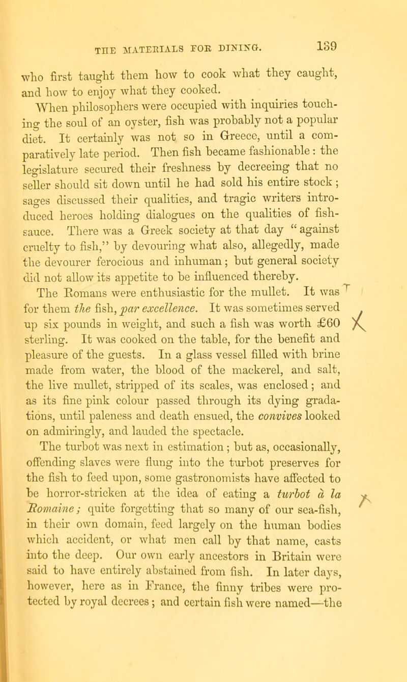 who first taught them how to cook what they caught, and how to enjoy what they cooked. When philosophers were occupied with inquiries touch- ing the soul of an oyster, fish was probably not a popular diet. It certainly was not so in Greece, until a com- paratively late period. Then fish became fashionable: the legislature seemed their freshness by decreeing that no seller should sit down until he had sold his entire stock ; sages discussed their qualities, and tragic writers intro- duced heroes holding dialogues on the qualities of fish- sauce. There was a Greek society at that day “ against cruelty to fish,” by devouring what also, allegedly, made the devourer ferocious and inhuman; but general society did not allow its appetite to be influenced thereby. The Romans were enthusiastic for the mullet. It was for them the fish, par excellence. It was sometimes served up six pounds in weight, and such a fish was worth £60 sterling. It was cooked on the table, for the benefit and pleasure of the guests. In a glass vessel filled with brine made from water, the blood of the mackerel, and salt, the live mullet, stripped of its scales, was enclosed; and as its fine pink colour passed through its dying grada- tions, until paleness and death ensued, the convives looked on admiringly, and lauded the spectacle. The turbot was next in estimation; but as, occasionally, offending slaves were flung into the turbot preserves for the fish to feed upon, some gastronomists have affected to be horror-stricken at the idea of eating a turbot a. la Homaine; quite forgetting that so many of our sea-fish, in then- own domain, feed largely on the human bodies which accident, or what men call by that name, casts into the deep. Our own early ancestors in Britain were said to have entirely abstained from fish. In later days, however, here as in France, the finny tribes were pro- tected by royal decrees; and certain fish were named—the