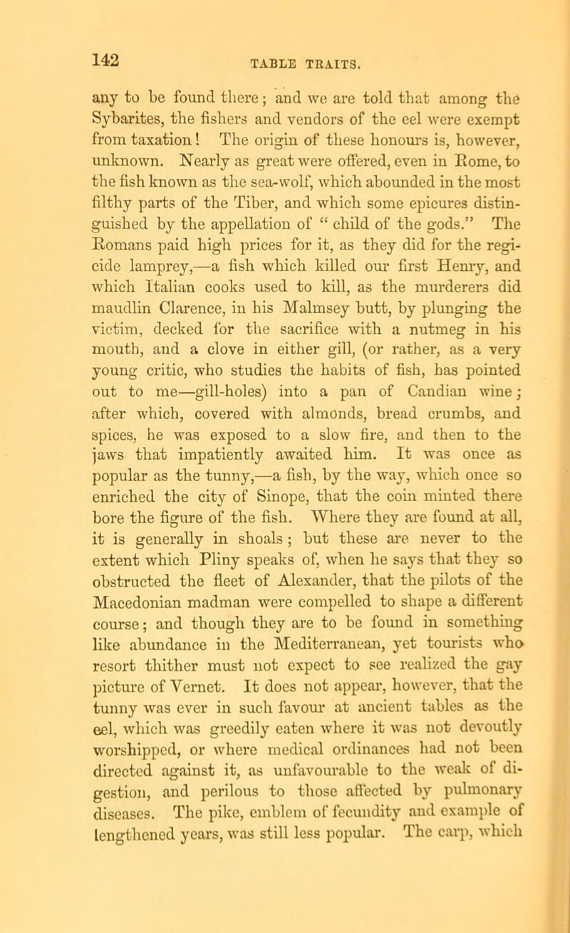 any to be found there; and we are told that among the Sybarites, the fishers and vendors of the eel were exempt from taxation! The origin of these honours is, however, unknown. Nearly as great were offered, even in Rome, to the fish known as the sea-wolf, which abounded in the most filthy parts of the Tiber, and which some epicures distin- guished by the appellation of “ child of the gods.” The Romans paid high prices for it, as they did for the regi- cide lamprey,—a fish which killed our first Henry, and which Italian cooks used to kill, as the murderers did maudlin Clarence, in his Malmsey butt, by plunging the victim, decked for the sacrifice with a nutmeg in his mouth, and a clove in either gill, (or rather, as a very young critic, who studies the habits of fish, has pointed out to me—gill-holes) into a pan of Candian wine; after which, covered with almonds, bread crumbs, and spices, he was exposed to a slow fire, and then to the jaws that impatiently awaited him. It was once as popular as the tunny,—a fish, by the way, winch once so enriched the city of Sinope, that the com minted there bore the figure of the fish. Where they are found at all, it is generally in shoals ; but these are never to the extent which Pliny speaks of, when he says that they so obstructed the fleet of Alexander, that the pilots of the Macedonian madman were compelled to shape a different course; and though they are to be found in something like abundance in the Mediterranean, yet tourists who resort thither must not expect to see realized the gay picture of Vernet. It does not appear, however, that the tunny was ever in such favour at ancient tables as the eel, which was greedily eaten where it was not devoutly worshipped, or where medical ordinances had not been directed against it, as unfavourable to the weak of di- gestion, and perilous to those affected by pulmonary diseases. The pike, emblem of fecundity and example of lengthened years, was still less popular. The carp, which