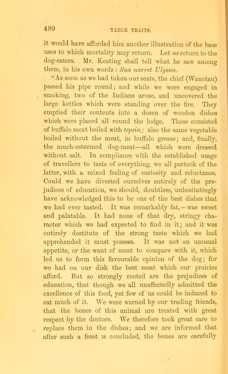 it would have afforded him another illustration of the base uses to which mortality may return. Let us return to the dog-eaters. Mr. Keating shall tell what he saw among them, in his own words : Sua narret Ulysses. “As soon as we had taken our seats, the chief (Wanotau) passed his pipe round; and while we were engaged in smoking, two of the Indians arose, and uncovered the large kettles which were standing over the fire. They emptied their contents into a dozen of wooden dishes which were placed all round the lodge. These consisted of buffalo meat boiled with tepsin; also the same vegetable boiled without the meat, in buffalo grease; and, finally, the much-esteemed dog-meat—all which were dressed without salt. In compliance with the established usage of travellers to taste of everything, we all partook of the latter, with a mixed feeling of curiosity and reluctance. Could we have divested ourselves entirely of the pre- judices of education, we should, doubtless, unhesitatingly have acknowledged this to be one of the best dishes that we had ever tasted. It was remarkably fat,—was sweet and palatable. It had none of that dry, stringy cha- racter which we had expected to find in it; and it was entirely destitute of the strong taste which we had apprehended it must possess. It was not an unusual appetite, or the want of meat to compare with it, which led us to form this favourable opinion of the dog; for we had on our dish the best meat which our prairies afford. But so strongly rooted are the prejudices of education, that though we all unaffectedly admitted the excellence of this food, yet few of us could be induced to eat much of it. We were warned by our trading friends, that the bones of this animal are treated with great respect by the doctors. We therefore took great care to replace them in the dishes; and we are informed that after such a feast is concluded, the bones are carefully