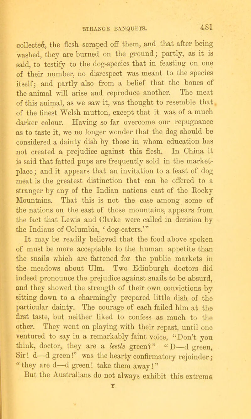 4S1 collected, the flesh scraped off them, and that after being washed, they are burned on the ground; partly, as it is said, to testify to the dog-species that in feasting on one of then1 number, no disrespect was meant to the species itself; and partly also from a belief that the bones of the animal will arise and reproduce another. The meat of this animal, as we saw it, was thought to resemble that of the finest Welsh mutton, except that it was of a much darker colour. Having so far overcome our repugnance as to taste it, we no longer wonder that the dog should be considered a dainty dish by those in whom education has not created a prejudice against this flesh. In China it is said that fatted pups are frequently sold in the market- place ; and it appears that an invitation to a feast of dog meat is the greatest distinction that can be offered to a stranger by any of the Indian nations east of the Rocky Mountains. That this is not the case among some of the nations on the east of those mountains, appears from the fact that Lewis and Clarke were called in derision by the Indians of Columbia, ‘ dog-eaters.’” It may be readily believed that the food above spoken of must be more acceptable to the human appetite than the snails which are fattened for the public markets in the meadows about Ulm. Two Edinburgh doctors did indeed pronounce the prejudice against snails to be absurd, and they showed the strength of their own convictions by sitting down to a chax-mingly prepared little dish of the particular dainty. The courage of each failed him at the first taste, but neither liked to confess as much to the other. They went on playing with their repast, until one ventured to say in a remarkably faint voice, “Don’t you think, doctor, they are a leetle green1?” “D—d green, bir! d—d green!” was the hearty confirmatory rejoinder; “ they are d—d green! take them away! ” But the Australians do not always exhibit this extreme T