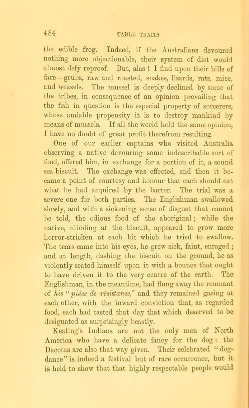 the edible frog. Indeed, if the Australians devoured nothing more objectionable, their system of diet would almost defy reproof. But, alas ! I find upon their bills of fare—grubs, raw and roasted, snakes, lizards, rats, mice, and weazels. The mussel is deeply declined by some of the tribes, in consequence of an opinion prevailing that the fish in question is the especial property of sorcerers, whose amiable propensity it is to destroy mankind by means of mussels. If all the world held the same opinion, I have no doubt of great profit therefrom resulting. One of our earlier captains who visited Australia observing a native devouring some indescribable sort of food, offered him, in exchange for a portion of it, a sound sea-biscuit. The exchange was effected, and then it be- came a point of courtesy and honour that each should eat what he had acquired by the barter. The trial was a severe one for both parties. The Englishman swallowed slowly, and with a sickening sense of disgust that cannot be told, the odious food of the aboriginal; while the native, nibbling at the biscuit, appeared to grow more horror-stricken at each bit which he tried to swallow. The tears came into his eyes, he grew sick, faint, enraged ; and at length, dashing the biscuit on the ground, he as violently seated himself upon it with a bounce that ought to have driven it to the very centre of the earth. The Englishman, in the meantime, had flung away the remnaut of his “ piece de resistance, and they remained gazing at each other, with the inwai’d conviction that, as regarded food, each had tasted that day that which deserved to be designated as surprisingly beastly. Keating's Indians are not the only men of North America who have a delicate fancy for the dog: the Dacotas ai-e also that way given. Their celebrated “ dog- dance” is indeed a festival but of rare occurrence, but it is held to show that that highly respectable people would
