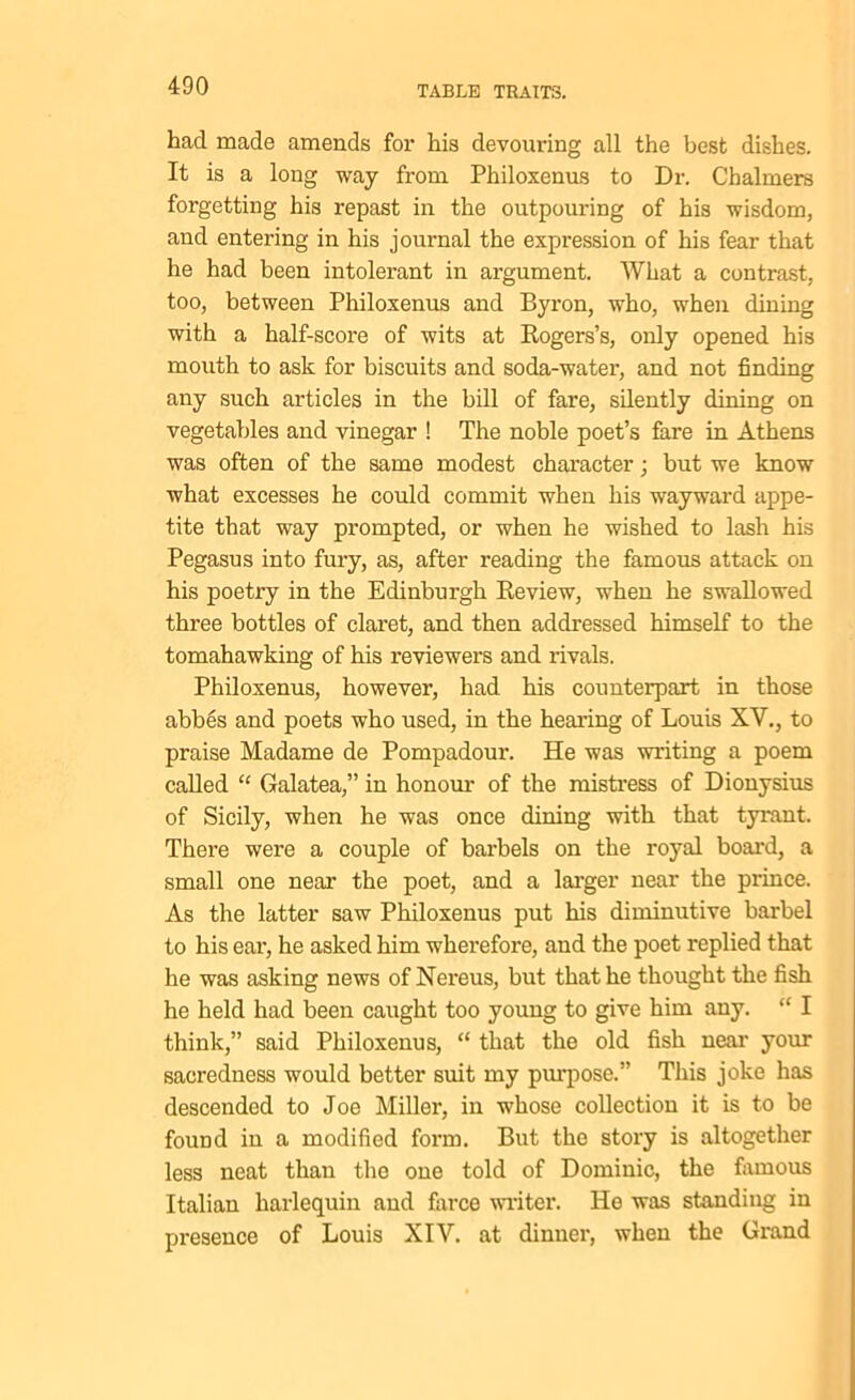 had made amends for his devouring all the best dishes. It is a long way from Philoxenus to Dr. Chalmers forgetting his repast in the outpouring of his wisdom, and entering in his journal the expression of his fear that he had been intolerant in argument. What a contrast, too, between Philoxenus and Byron, who, when dining with a half-score of wits at Rogers’s, only opened his mouth to ask for biscuits and soda-water, and not finding any such articles in the bill of fare, silently dining on vegetables and vinegar ! The noble poet’s fare in Athens was often of the same modest character; but we know what excesses he could commit when his wayward appe- tite that way prompted, or when he wished to lash his Pegasus into fury, as, after reading the famous attack on his poetry in the Edinburgh Review, when he swallowed three bottles of claret, and then addressed himself to the tomahawking of his reviewers and rivals. Philoxenus, however, had his counterpart in those abbes and poets who used, in the hearing of Louis XV., to praise Madame de Pompadour. He was writing a poem called “ Galatea,” in honour of the mistress of Dionysius of Sicily, when he was once dining with that tyrant. There were a couple of barbels on the royal board, a small one near the poet, and a larger near the prince. As the latter saw Philoxenus put his diminutive barbel to his ear, he asked him wherefore, and the poet replied that he was asking news of Nereus, but that he thought the fish he held had been caught too young to give him any. “ I think,” said Philoxenus, “ that the old fish near your sacredness would better suit my purpose.” This joke has descended to Joe Miller, in whose collection it is to be found in a modified form. But the story is altogether less neat than the one told of Dominic, the famous Italian harlequin and farce writer. He was standing in presence of Louis XIY. at dinner, when the Grand