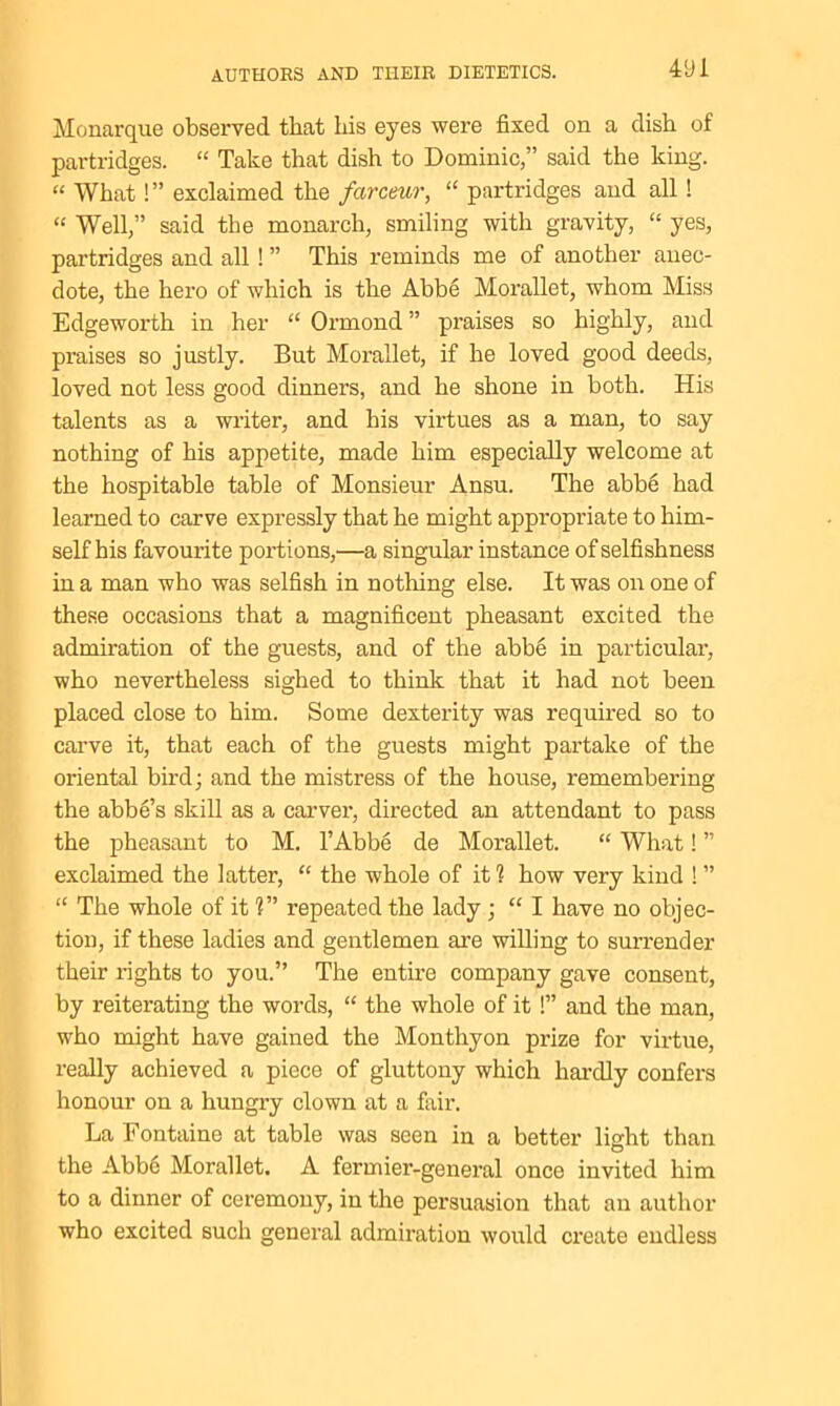 Monarque observed that his eyes were fixed on a dish of partridges. “ Take that dish to Dominic,” said the king. “ What!” exclaimed the farceur, “ partridges and all ! “ Well,” said the monarch, smiling with gravity, “ yes, partridges and all ! ” This reminds me of another anec- dote, the hero of which is the Abbe Morallet, whom Miss Edgeworth in her “ Ormond ” praises so highly, and praises so justly. But Morallet, if he loved good deeds, loved not less good dinners, and he shone in both. His talents as a writer, and his virtues as a man, to say nothing of his appetite, made him especially welcome at the hospitable table of Monsieur Ansu. The abb6 had learned to carve expressly that he might appropriate to him- self his favourite portions,—a singular instance of selfishness in a man who was selfish in nothing else. It was on one of these occasions that a magnificent pheasant excited the admiration of the guests, and of the abbe in particular, who nevertheless sighed to think that it had not been placed close to him. Some dexterity was required so to carve it, that each of the guests might partake of the oriental bird; and the mistress of the house, remembering the abbe’s skill as a carver, directed an attendant to pass the pheasant to M. l’Abbe de Morallet. “ What! ” exclaimed the latter, “ the whole of it 1 how very kind ! ” “ The whole of it 1” repeated the lady ; “ I have no objec- tion, if these ladies and gentlemen are willing to surrender their rights to you.” The entire company gave consent, by reiterating the words, “ the whole of it !” and the man, who might have gained the Monthyon prize for virtue, really achieved a piece of gluttony which hardly confers honour on a hungry clown at a fair. La Fontaine at table was seen in a better light than the Abb6 Morallet. A fermier-general once invited him to a dinner of ceremony, in the persuasion that an author who excited such general admiration would create endless