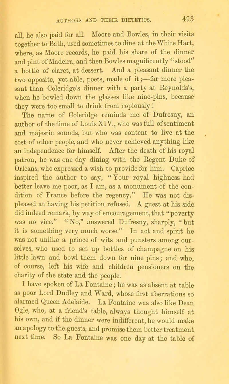 all, he also paid for all. Moore and Bowles, in their visits too-ether to Bath, used sometimes to dine at the White Hart, where, as Moore records, he paid his share of the dinner and pint of Madeira, and then Bowles magnificently “stood” a bottle of claret, at dessert. And a pleasant dinner the two opposite, yet able, poets, made of it;—far more plea- sant than Coleridge’s dinner with a party at Reynolds’s, when he bowled down the glasses like nine-pins, because they were too small to drink from copiously ! The name of Coleridge reminds me of Dufresny, an author of the time of Louis XIV., who was full of sentiment and majestic sounds, but who was content to live at the cost of other people, and who never achieved anything like an independence for himself. After the death of his royal patron, he was one day dining with the Regent Duke of Orleans, who expressed a wish to provide for him. Caprice inspired the author to say, “Your royal highness had better leave me poor, as I am, as a monument of the con- dition of France before the regency.” He was not dis- pleased at having his petition refused. A guest at his side did indeed remark, by way of encouragement, that “poverty was no vice.” “No,” answered Dufresny, sharply, “but it is something very much worse.” In act and spirit he was not unlike a prince of wits and punsters among our- selves, who used to set up bottles of champagne on his little lawn and bowl them down for nine pins; and who, of course, left his wife and children pensioner’s on the charity of the state and the people. I have spoken of La Fontaine; he was as absent at table as poor Lord Dudley and Ward, whose first aberrations so alarmed Queen Adelaide. La Fontaine was also like Dean Ogle, who, at a friend’s table, always thought himself at his own, and if the dinner were indifferent, he would make an apology to the guests, and promise them better treatment next time. So La Fontaine was one day at the table of