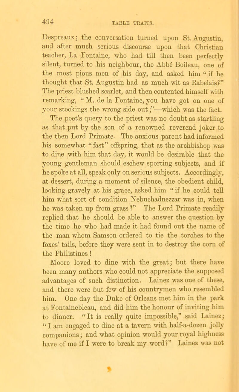 Despreaux; the conversation turned upon St. Augustin, and after much serious discourse upon that Christian teacher, La Fontaine, who had till then been perfectly silent, turned to his neighbour, the Abbe Boileau, one of the most pious men of his day, and asked him “ if he thought that St. Augustin had as much wit as Rabelais?” The priest blushed scarlet, and then contented himself with remarking, “ M. de la Fontaine, you have got on one of your stockings the wrong side out;”—which was the fact. The poet’s query to the priest was no doubt as startling as that put by the son of a renowned reverend joker to the then Lord Primate. The anxious parent had informed his somewhat “fast” offspring, that as the archbishop was to dine with him that day, it would be desirable that the young gentleman should eschew sporting subjects, and if he spoke at all, speak only on serious subjects. Accordingly, at dessert, during a moment of silence, the obedient child, looking gravely at his grace, asked him “ if he could tell him what sort of condition Nebuchadnezzar was in, when he was taken up from grass?” The Lord Primate readily replied that he should be able to answer the question by the time he who had made it had found out the name of the man whom Samson ordered to tie the torches to the foxes’ tails, before they were sent in to destroy the corn of the Philistines ! Moore loved to dine with the great; but there have been many authors who could not appreciate the supposed advantages of such distinction. Lainez was one of these, and there were but few of his countrymen who resembled him. One day the Duke of Orleans met him in the park at Fontainebleau, and did him the honour of inviting him to dinner. “It is really quite impossible,” said Laiuez; “ I am engaged to dine at a tavern with half-a-dozen jolly companions; and what opinion would your royal highness have of me if I were to break my word?” Lainez was not