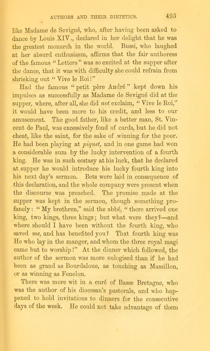like Madame de Sevigne, who, after having been asked to dance by Louis XIV., declared in her delight that he was the greatest monarch in the world. Bussi, who laughed at her absurd enthusiasm, affirms that the fair authoress of the famous “ Letters ” was so excited at the supper after the dance, that it was with difficulty she could refrain from shrieking out “ Vive le Roi!” Had the famous “ petit pere Andre ” kept down his impulses as successfully as Madame de Sevigne did at the supper, where, after all, she did not exclaim, “ Vive le Roi,” it would have been more to his credit, and less to our amusement. The good father, like a better man, St. Vin- cent de Paul, was excessively fond of cards, but he did not cheat, like the saint, for the sake of winning for the poor. He had been playing at piquet, and in one game had won a considerable sum by the lucky intervention of a fourth king. He was in such ecstasy at his luck, that he declared at supper he would introduce his lucky fourth king into his next day’s sermon. Bets were laid in consequence of this declaration, and the whole company were present when the discourse was preached. The promise made at the supper was kept in the sermon, though something pro- fanely : “ My brethren,” said the abbe, “ there arrived one king, two kings, three kings; but what were they?—and where should I have been without the fourth king, who saved me, and has benefited you? That fourth king was He who lay in the manger, and whom the three royal magi came but to worship!” At the dinner which followed, the author of the sermon was more eulogised than if he had been as grand as Bourdaloue, as touching as Massillon, or as winning as Fenelon. There was more wit in a cure of Basse Bretagne, who was the author of his diocesan’s pastorals, and who hap- pened to hold invitations to dinners for the consecutive days of the week. He could not take advantage of them