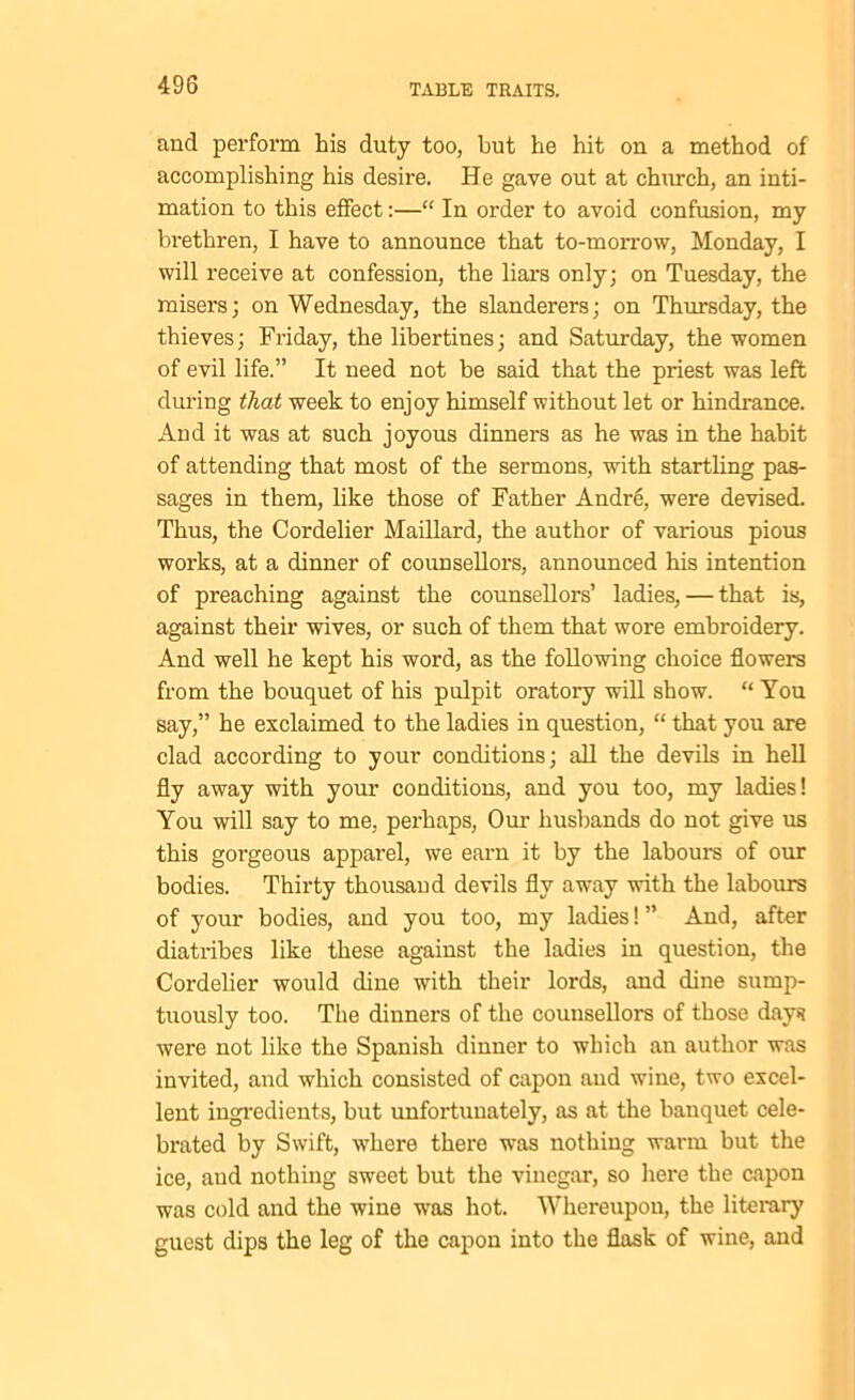 and perform his duty too, but he hit on a method of accomplishing his desire. He gave out at church, an inti- mation to this effect:—“ In order to avoid confusion, my brethren, I have to announce that to-morrow, Monday, I will receive at confession, the liars only; on Tuesday, the misers; on Wednesday, the slanderers; on Thursday, the thieves; Friday, the libertines; and Saturday, the women of evil life.” It need not be said that the priest was left during that week to enjoy himself without let or hindrance. And it was at such joyous dinners as he was in the habit of attending that most of the sermons, with startling pas- sages in them, like those of Father Andre, were devised. Thus, the Cordelier Maillard, the author of various pious works, at a dinner of counsellors, announced his intention of preaching against the counsellors’ ladies, — that is, against their wives, or such of them that wore embroidery. And well he kept his word, as the following choice flowers from the bouquet of his pulpit oratory will show. “ You say,” he exclaimed to the ladies in question, “ that you are clad according to your conditions; all the devils in hell fly away with your conditions, and you too, my ladies! You will say to me, perhaps, Our husbands do not give us this gorgeous apparel, we earn it by the labours of our bodies. Thirty thousand devils fly away with the labours of your bodies, and you too, my ladies! ” And, after diatribes like these against the ladies in question, the Cordelier would dine with their lords, and dine sump- tuously too. The dinners of the counsellors of those days? were not like the Spanish dinner to which an author was invited, and which consisted of capon and wine, two excel- lent ingredients, but unfortunately, as at the banquet cele- brated by Swift, where there was nothing warm but the ice, aud nothing sweet but the vinegar, so here the capon was cold and the wine was hot. Whereupon, the literary guest dips the leg of the capon into the flask of wine, and