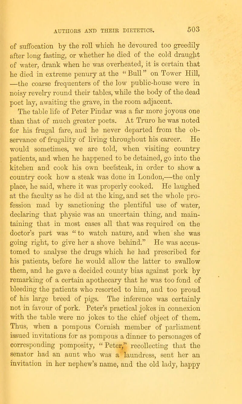of suffocation by the roll which he devoured too greedily after long fasting, or whether he died of the cold draught of water, drank when he was overheated, it is certain that he died in extreme penury at the “Bull” on Tower Hill, —the coarse frequenters of the low public-house were in noisy revelry round their tables, while the body of the dead poet lay, awaiting the grave, in the room adjacent. The table life of Peter Pindar was a far more joyous one than that of much greater poets. At Truro he was noted for his frugal fare, and he never departed from the ob- servance of frugality of living throughout his career. He would sometimes, we are told, when visiting country patients, and when he happened to be detained, go into the kitchen and cook his own beefsteak, in order to show a country cook how a steak was done in London,—the only place, he said, where it was properly cooked. He laughed at the faculty as he did at the king, and set the whole pro- fession mad by sanctioning the plentiful use of water, declaring that physic was an uncertain thing, and main- taining that in most cases all that was required on the doctor’s part was “to watch nature, and when she was going right, to give her a shove behind.” He was accus- tomed to analyse the drugs which he had prescribed for his patients, before he would allow the latter to swallow them, and he gave a decided county bias against pork by remarking of a certain apothecary that he was too fond of bleeding the patients who resorted to him, and too proud of his large breed of pigs. The inference was certainly not in favour of pork. Petei’’s practical jokes in connexion with the table were no jokes to the chief object of them. Thus, when a pompous Cornish member of parliament issued invitations for as pompous a dinner to personages of corresponding pomposity, “Peter,” recollecting that the senator had an aunt who was a' laundress, sent her an invitation in her nephew’s name, and the old lady, happy