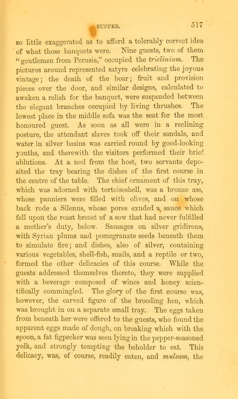 so little exaggerated as to afford a tolerably correct idea of what those banquets were. Nine guests, two of them “ gentlemen from Perusia,” occupied the triclinium. The pictures around represented satyrs celebrating the joyous vintage; the death of the boar; fruit and provision pieces over the door, and similar designs, calculated to awaken a relish for the banquet, were suspended between the elegant branches occupied by living thrushes. The lowest place in the middle sofa was the seat for the most honoured guest. As soon as all were in a reclining posture, the attendant slaves took off their sandals, and water in silver basins was carried round by good-looking youths, and therewith the visitors performed their brief ablutions. At a nod from the host, two servants depo- sited the tray bearing the dishes of the first course in the centre of the table. The chief ornament of this tray, which, was adorned with tortoiseshell, was a bronze ass, whose panniers were filled with olives, and on whose back rode a Silenus, whose pores exuded a. sauce which fell upon the roast breast of a sow that had never fulfilled a mother’s duty, below. Sausages on silver gridirons, with Syrian plums and pomegranate seeds beneath them to simulate fire; and dishes, also of silver, containing various vegetables, shell-fish, snails, and a reptile or two, formed the other delicacies of this course. While the guests addressed themselves thereto, they were supplied with a beverage composed of wines and honey scien- tifically commingled. The glory of the first course was, however, the carved figure of the brooding hen, which was brought in on a separate small tray. The eggs taken from beneath her were offered to the guests, who found the apparent eggs made of dough, on breaking which with the spoon, a fat figpecker was seen lying in the pepper-seasoned yolk, and strongly tempting the beholder to eat. This delicacy, was, of course, readily eaten, and mulsum, the